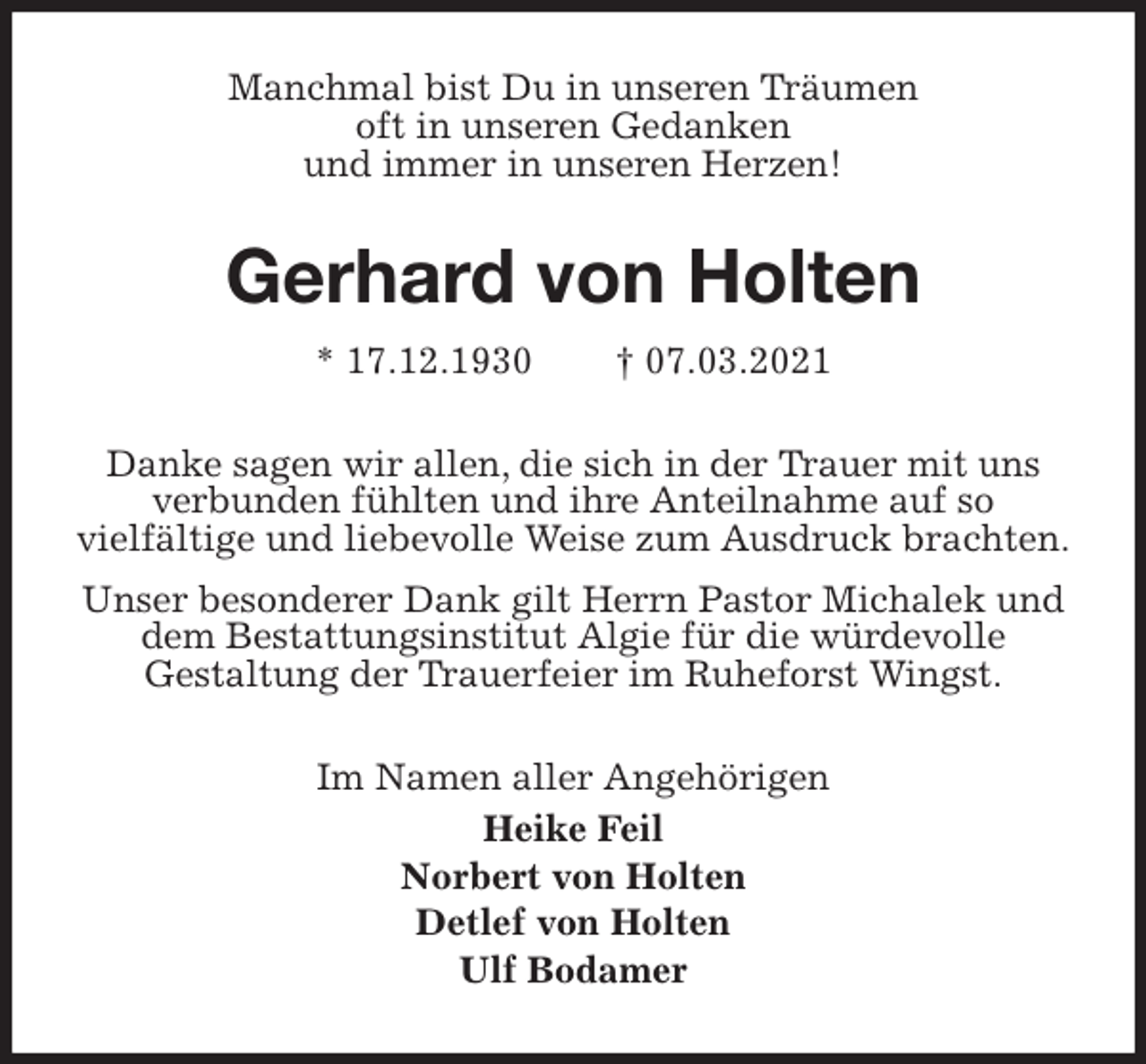 <p>Manchmal bist Du in unseren Träumen<br />oft in unseren Gedanken<br />und immer in unseren Herzen!<br />Gerhard von Holten<br />* 17.12.1930 † 07.03.2021<br />Danke sagen wir allen, die sich in der Trauer mit uns verbunden fühlten und ihre Anteilnahme auf so<br />vielfältige und liebevolle Weise zum Ausdruck brachten.<br />Unser besonderer Dank gilt Herrn Pastor Michalek und dem Bestattungsinstitut Algie für die würdevolle<br />Gestaltung der Trauerfeier im Ruheforst Wingst.<br />Im Namen aller Angehörigen<br />Heike Feil<br />Norbert von Holten<br />Detlef von Holten<br />Ulf Bodamer</p>
