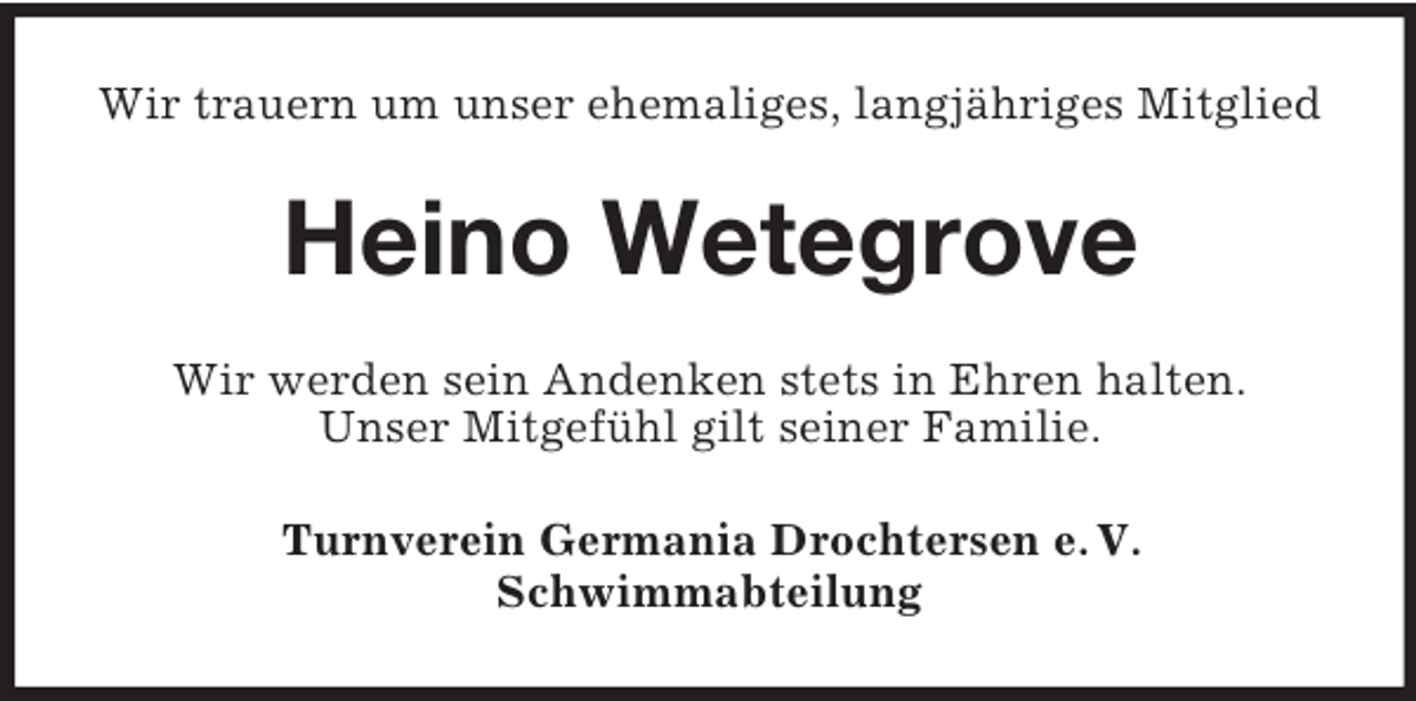 <p>Wir trauern um unser ehemaliges, langjähriges Mitglied</p><p>Heino Wetegrove<br />Wir werden sein Andenken stets in Ehren halten.<br />Unser Mitgefühl gilt seiner Familie.<br />Turnverein Germania Drochtersen e. V.<br />Schwimmabteilung</p>