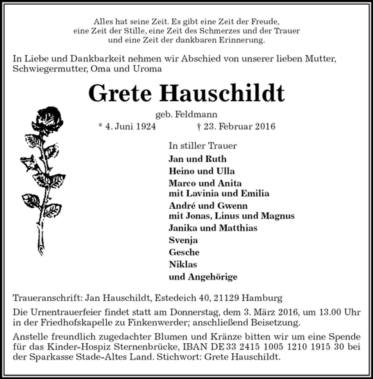 <p>Alles hat seine Zeit. Es gibt eine Zeit der Freude,<br />eine Zeit der Stille, eine Zeit des Schmerzes und der Trauer<br />und eine Zeit der dankbaren Erinnerung.<br />In Liebe und Dankbarkeit nehmen wir Abschied von unserer lieben Mutter,<br />Schwiegermutter, Oma und Uroma<br />Grete Hauschildt<br />geb. Feldmann<br />* 4. Juni 1924 † 23. Februar 2016<br />In stiller Trauer<br />Jan und Ruth<br />Heino und Ulla<br />Marco und Anita<br />mit Lavinia und Emilia<br />André und Gwenn<br />mit Jonas, Linus und Magnus<br />Janika und Matthias<br />Svenja<br />Gesche<br />Niklas<br />und Angehörige<br />Traueranschrift: Jan Hauschildt, Estedeich 40, 21129 Hamburg<br />Die Urnentrauerfeier findet statt am Donnerstag, dem 3. März 2016, um 13.00 Uhr in der Friedhofskapelle zu Finkenwerder; anschließend Beisetzung.<br />Anstelle freundlich zugedachter Blumen und Kränze bitten wir um eine Spende für das Kinder-Hospiz Sternenbrücke, IBAN DE 33 2415 1005 1210 1915 30 bei der Sparkasse Stade-Altes Land. Stichwort: Grete Hauschildt.</p>