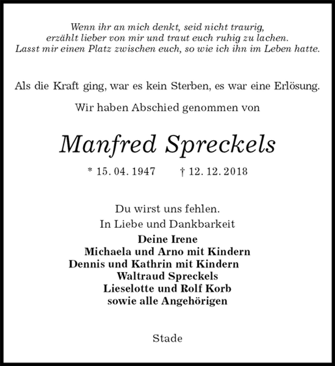 <p>Wenn ihr an mich denkt, seid nicht traurig,<br />erzählt lieber von mir und traut euch ruhig zu lachen.<br />Lasst mir einen Platz zwischen euch, so wie ich ihn im Leben hatte.<br />Als die Kraft ging, war es kein Sterben, es war eine Erlösung.</p><p>Wir haben Abschied genommen von<br />Manfred Spreckels<br />* 15. 04. 1947 † 12. 12. 2018<br />Du wirst uns fehlen.<br />In Liebe und Dankbarkeit<br />Deine Irene<br />Michaela und Arno mit Kindern<br />Dennis und Kathrin mit Kindern<br />Waltraud Spreckels<br />Lieselotte und Rolf Korb<br />sowie alle Angehörigen<br />Stade</p>