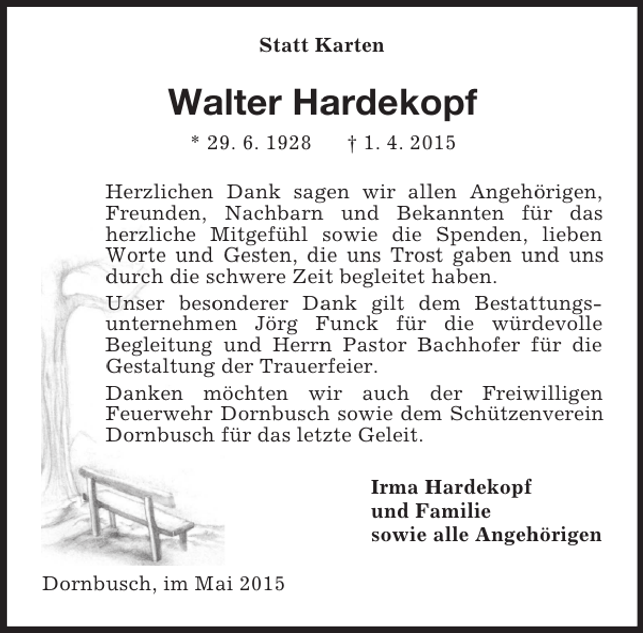 <p>Statt Karten<br />Walter Hardekopf<br />* 29. 6. 1928 † 1. 4. 2015<br />Herzlichen Dank sagen wir allen Angehörigen, Freunden, Nachbarn und Bekannten für das herzliche Mitgefühl sowie die Spenden, lieben Worte und Gesten, die uns Trost gaben und uns durch die schwere Zeit begleitet haben.<br />Unser besonderer Dank gilt dem Bestattungsunternehmen Jörg Funck für die würdevolle<br />Begleitung und Herrn Pastor Bachhofer für die Gestaltung der Trauerfeier.<br />Danken möchten wir auch der Freiwilligen<br />Feuerwehr Dornbusch sowie dem Schützenverein Dornbusch für das letzte Geleit.<br />Irma Hardekopf<br />und Familie<br />sowie alle Angehörigen<br />Dornbusch, im Mai 2015</p>