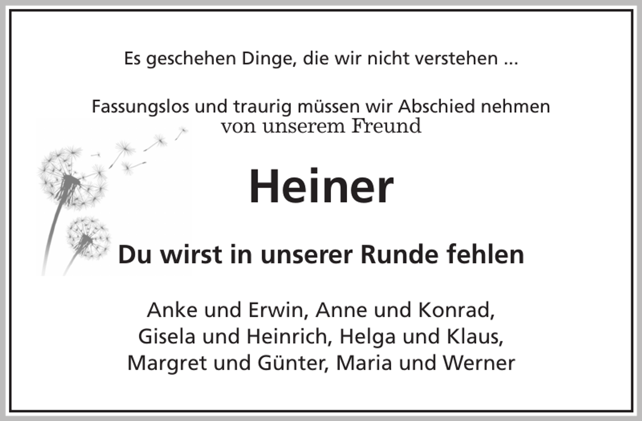 <p>Es geschehen Dinge, die wir nicht verstehen ...<br />Fassungslos und traurig müssen wir Abschied nehmen<br />von unserem Freund<br />Heiner<br />Du wirst in unserer Runde fehlen<br />Anke und Erwin, Anne und Konrad,<br />Gisela und Heinrich, Helga und Klaus,<br />Margret und Günter, Maria und Werner</p>