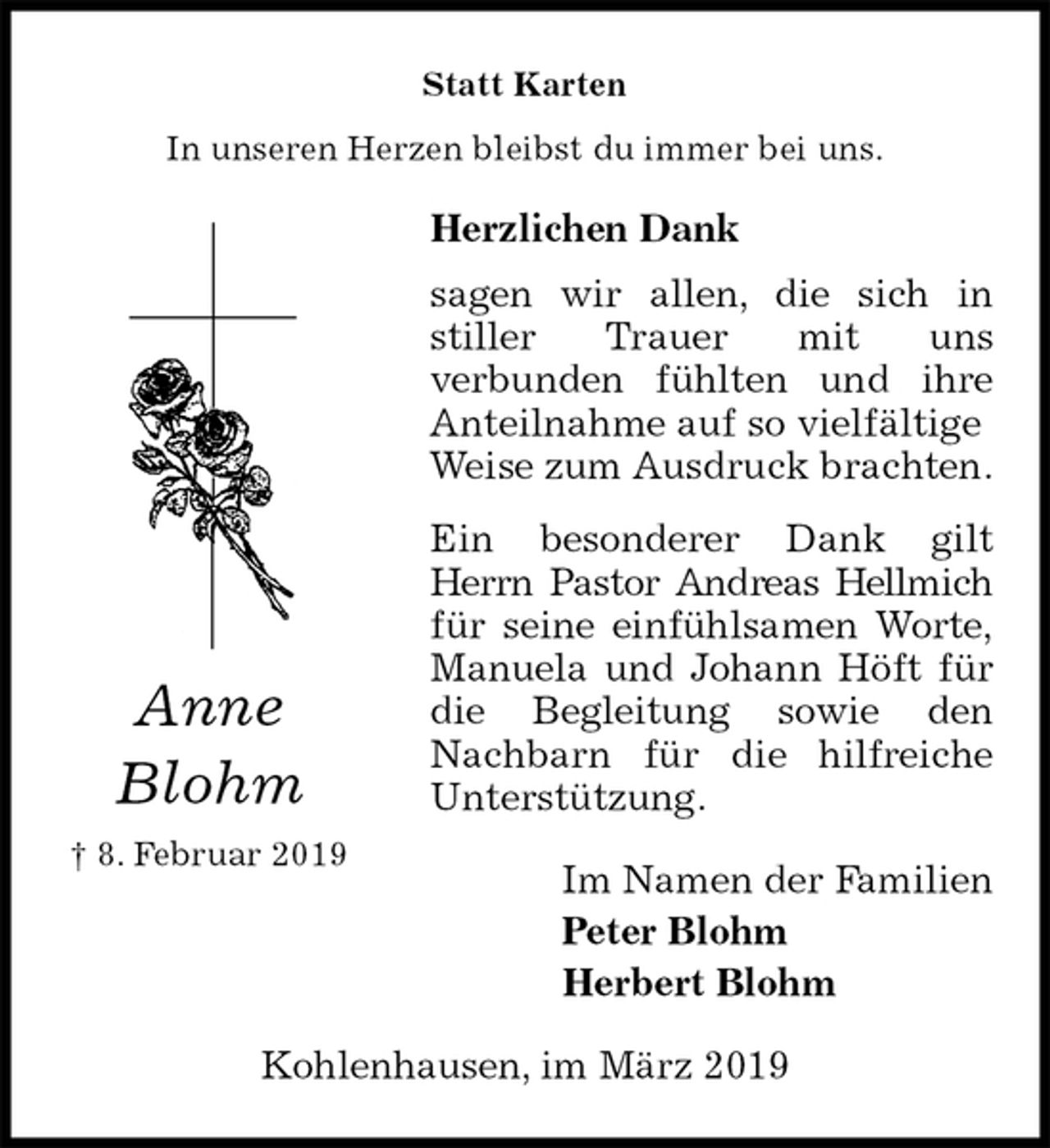 <p>Statt Karten<br />In unseren Herzen bleibst du immer bei uns.<br />Herzlichen Dank<br />sagen wir allen, die sich in<br />stiller Trauer mit uns<br />verbunden fühlten und ihre<br />Anteilnahme auf so vielfältige Weise zum Ausdruck brachten.<br />Ein besonderer Dank gilt<br />Herrn Pastor Andreas Hellmich<br />für seine einfühlsamen Worte,<br />Manuela und Johann Höft für<br />die Begleitung sowie den<br />Nachbarn für die hilfreiche<br />Unterstützung.<br />Im Namen der Familien<br />Peter Blohm<br />Herbert Blohm<br />Kohlenhausen, im März 2019<br />Anne Blohm<br />† 8. Februar 2019</p>
