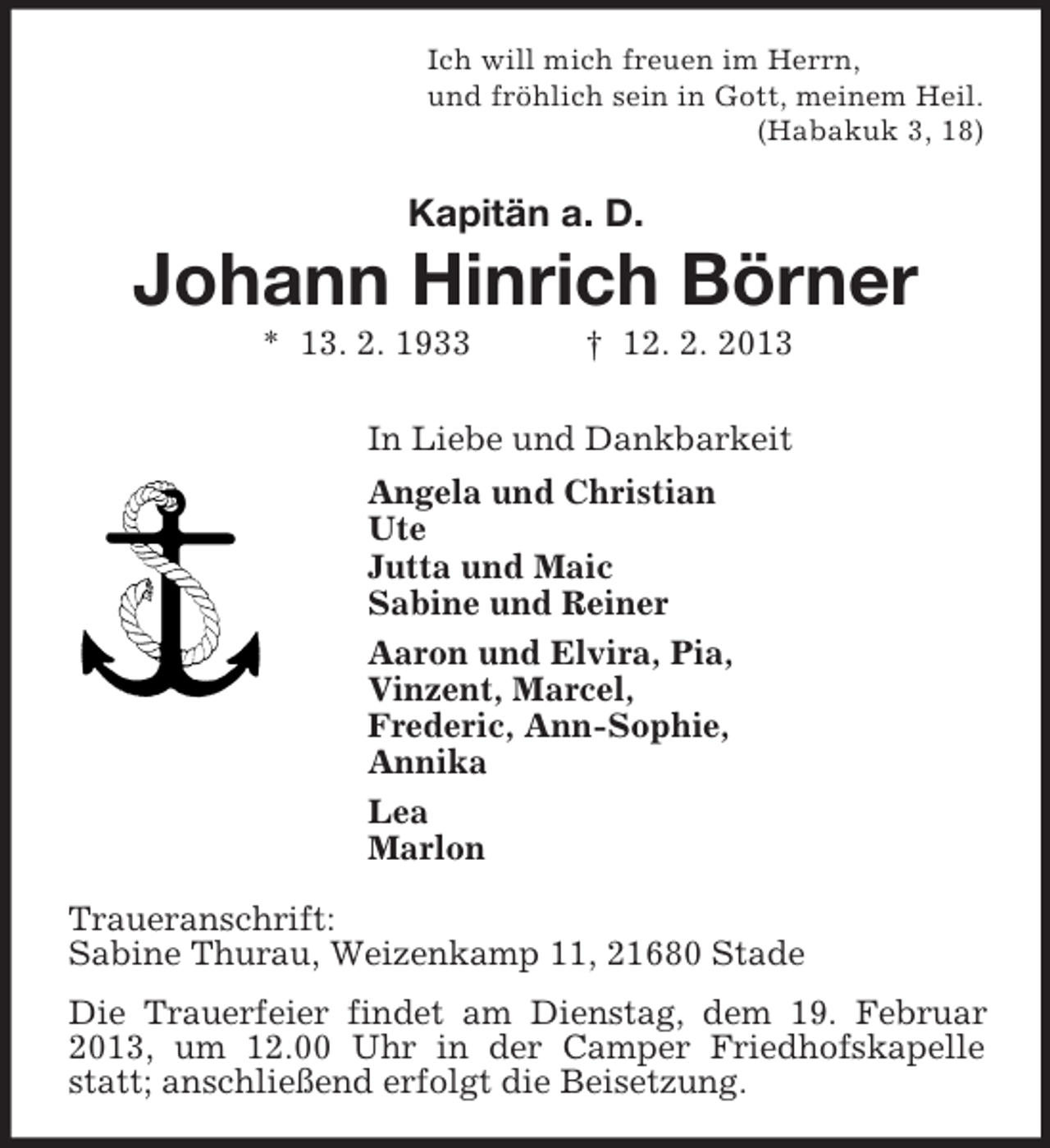 <p>Ich will mich freuen im Herrn,<br />und fröhlich sein in Gott, meinem Heil.<br />(Habakuk 3, 18)</p><p>Kapitän a. D.</p><p>Johann Hinrich Börner<br />* 13. 2. 1933</p><p>† 12. 2. 2013</p><p>In Liebe und Dankbarkeit<br />Angela und Christian<br />Ute<br />Jutta und Maic<br />Sabine und Reiner<br />Aaron und Elvira, Pia,<br />Vinzent, Marcel,<br />Frederic, Ann-Sophie,<br />Annika<br />Lea<br />Marlon<br />Traueranschrift:<br />Sabine Thurau, Weizenkamp 11, 21680 Stade<br />Die Trauerfeier findet am Dienstag, dem 19. Februar<br />2013, um 12.00 Uhr in der Camper Friedhofskapelle<br />statt; anschließend erfolgt die Beisetzung.</p>