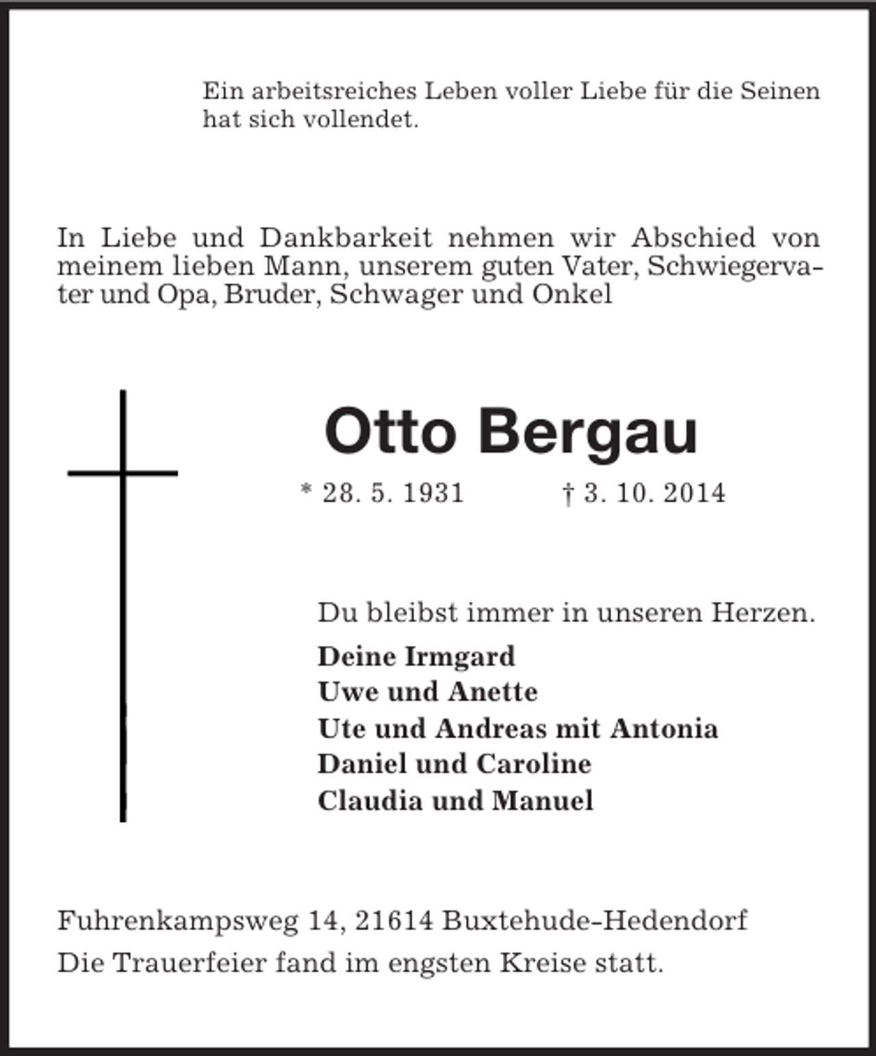 <p>Ein arbeitsreiches Leben voller Liebe für die Seinen<br />hat sich vollendet.<br />In Liebe und Dankbarkeit nehmen wir Abschied von meinem lieben Mann, unserem guten Vater, Schwiegervater und Opa, Bruder, Schwager und Onkel<br />Otto Bergau<br />* 28. 5. 1931 † 3. 10. 2014<br />Du bleibst immer in unseren Herzen.<br />Deine Irmgard<br />Uwe und Anette<br />Ute und Andreas mit Antonia<br />Daniel und Caroline<br />Claudia und Manuel<br />Fuhrenkampsweg 14, 21614 Buxtehude-Hedendorf<br />Die Trauerfeier fand im engsten Kreise statt.</p>