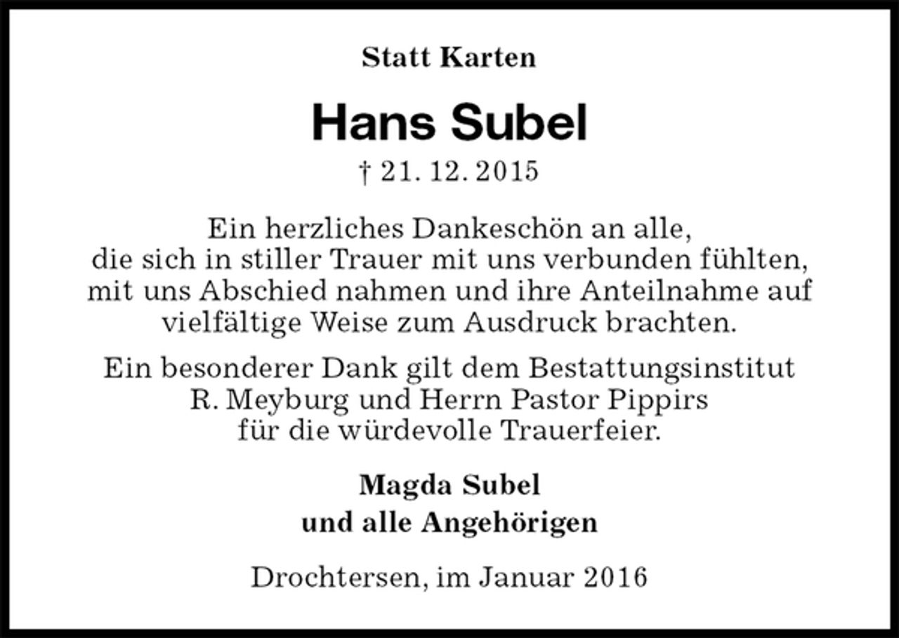 <p>Statt Karten<br />Hans Subel<br />† 21. 12. 2015<br />Ein herzliches Dankeschön an alle,<br />die sich in stiller Trauer mit uns verbunden fühlten,<br />mit uns Abschied nahmen und ihre Anteilnahme auf<br />vielfältige Weise zum Ausdruck brachten.<br />Ein besonderer Dank gilt dem Bestattungsinstitut<br />R. Meyburg und Herrn Pastor Pippirs<br />für die würdevolle Trauerfeier.<br />Magda Subel<br />und alle Angehörigen<br />Drochtersen, im Januar 2016</p>