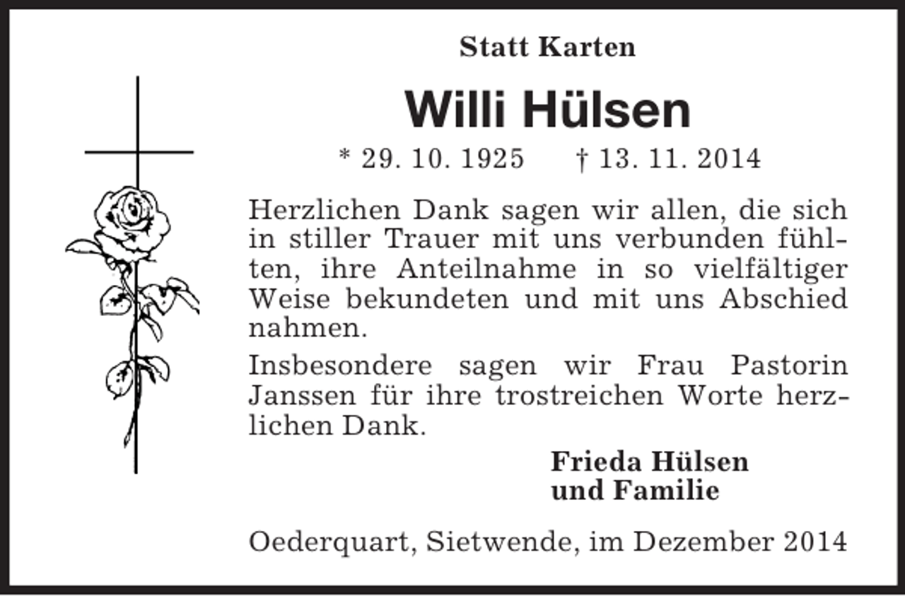 <p>Statt Karten<br />Willi Hülsen<br />* 29. 10. 1925 † 13. 11. 2014<br />Herzlichen Dank sagen wir allen, die sich in stiller Trauer mit uns verbunden fühlten, ihre Anteilnahme in so vielfältiger Weise bekundeten und mit uns Abschied nahmen.<br />Insbesondere sagen wir Frau Pastorin Janssen für ihre trostreichen Worte herz-lichen Dank.<br />Frieda Hülsen<br />und Familie<br />Oederquart, Sietwende, im Dezember 2014</p>