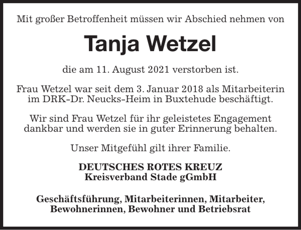 <p>Mit großer Betroffenheit müssen wir Abschied nehmen von<br />Tanja Wetzel<br />die am 11. August 2021 verstorben ist.</p>
<p>Frau Wetzel war seit dem 3. Januar 2018 als Mitarbeiterin im DRK-Dr. Neucks-Heim in Buxtehude beschäftigt.</p>
<p>Wir sind Frau Wetzel für ihr geleistetes Engagement dankbar und werden sie in guter Erinnerung behalten.</p>
<p>Unser Mitgefühl gilt ihrer Familie.<br />DEUTSCHES ROTES KREUZ<br />Kreisverband Stade gGmbH</p>
<p>Geschäftsführung, Mitarbeiterinnen, Mitarbeiter,<br />Bewohnerinnen, Bewohner und Betriebsrat</p>