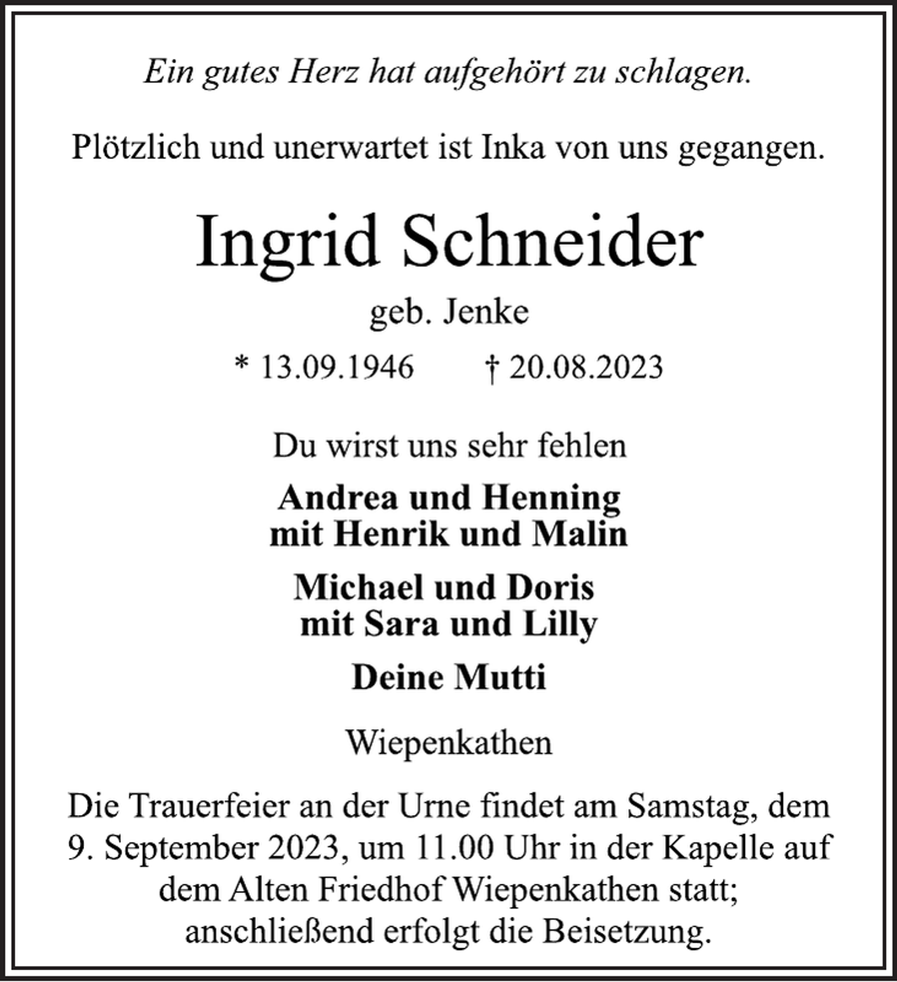 <p>Ein gutes Herz hat aufgehört zu schlagen.<br />Plötzlich und unerwartet ist Inka von uns gegangen.<br />Ingrid Schneider<br />geb. Jenke<br />* 13.09.1946 † 20.08.2023<br />Du wirst uns sehr fehlen<br />Andrea und Henning<br />mit Henrik und Malin<br />Michael und Doris<br />mit Sara und Lilly<br />Deine Mutti<br />Wiepenkathen<br />Die Trauerfeier an der Urne findet am Samstag, dem<br />9. September 2023, um 11.00 Uhr in der Kapelle auf<br />dem Alten Friedhof Wiepenkathen statt;<br />anschließend erfolgt die Beisetzung.</p>