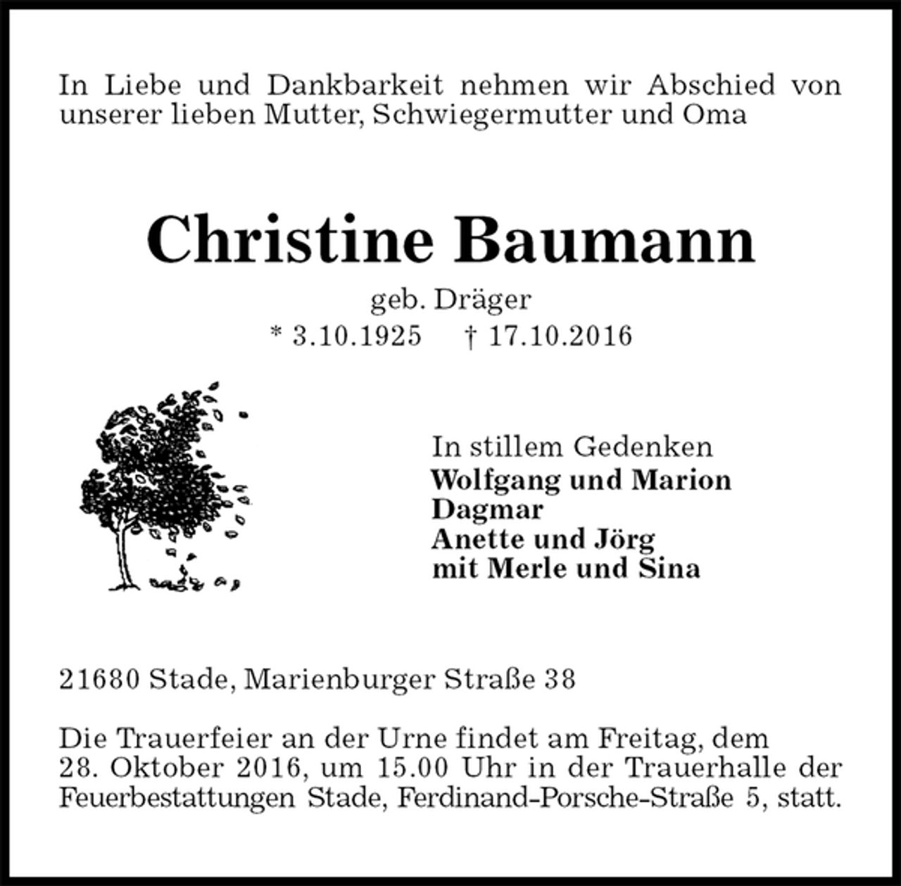 <p>In Liebe und Dankbarkeit nehmen wir Abschied von unserer lieben Mutter, Schwiegermutter und Oma<br />Christine Baumann<br />geb. Dräger<br />* 3.10.1925 † 17.10.2016<br />In stillem Gedenken<br />Wolfgang und Marion<br />Dagmar<br />Anette und Jörg<br />mit Merle und Sina<br />21680 Stade, Marienburger Straße 38</p><p>Die Trauerfeier an der Urne findet am Freitag, dem<br />28. Oktober 2016, um 15.00 Uhr in der Trauerhalle der Feuerbestattungen Stade, Ferdinand-Porsche-Straße 5, statt.</p>