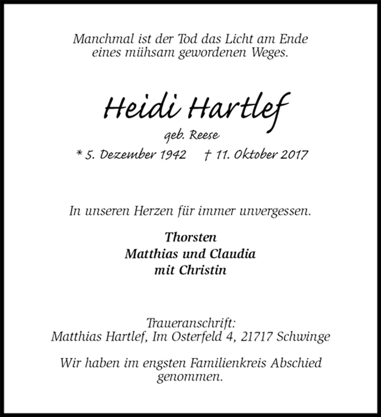 <p>Manchmal ist der Tod das Licht am Ende<br />eines mühsam gewordenen Weges.<br />Heidi Hartlef<br />geb. Reese<br />* 5. Dezember 1942 † 11. Oktober 2017<br />In unseren Herzen für immer unvergessen.</p>
<p>Thorsten<br />Matthias und Claudia<br />mit Christin<br />Traueranschrift:<br />Matthias Hartlef, Im Osterfeld 4, 21717 Schwinge</p>
<p>Wir haben im engsten Familienkreis Abschied<br />genommen.</p>