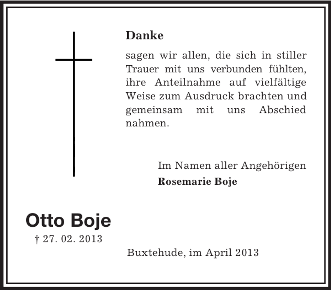 <p>Danke<br />sagen wir allen, die sich in stiller<br />Trauer mit uns verbunden fühlten,<br />ihre Anteilnahme auf vielfältige<br />Weise zum Ausdruck brachten und<br />gemeinsam mit uns Abschied<br />nahmen.</p><p>Im Namen aller Angehörigen<br />Rosemarie Boje</p><p>Otto Boje<br />† 27. 02. 2013<br />Buxtehude, im April 2013</p>