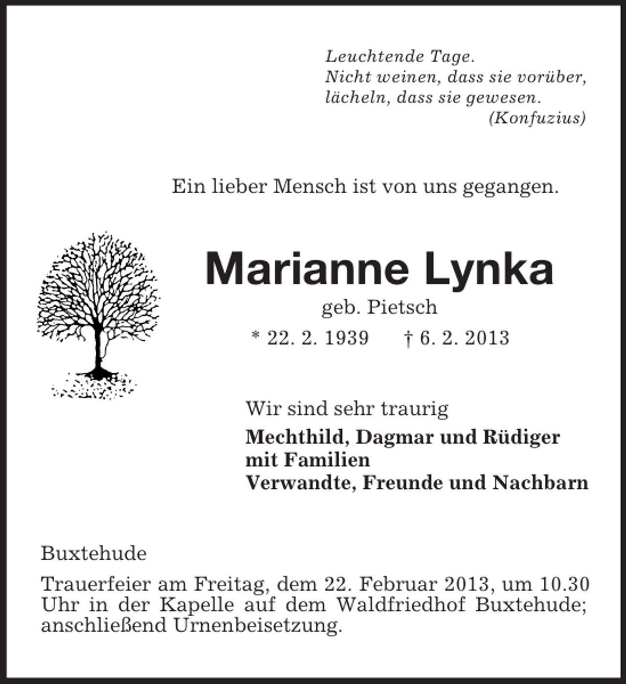 <p>Leuchtende Tage.<br />Nicht weinen, dass sie vorüber,<br />lächeln, dass sie gewesen.<br />(Konfuzius)</p><p>Ein lieber Mensch ist von uns gegangen.</p><p>Marianne Lynka<br />geb. Pietsch<br />* 22. 2. 1939<br />† 6. 2. 2013<br />Wir sind sehr traurig<br />Mechthild, Dagmar und Rüdiger<br />mit Familien<br />Verwandte, Freunde und Nachbarn<br />Buxtehude<br />Trauerfeier am Freitag, dem 22. Februar 2013, um 10.30<br />Uhr in der Kapelle auf dem Waldfriedhof Buxtehude;<br />anschließend Urnenbeisetzung.</p>