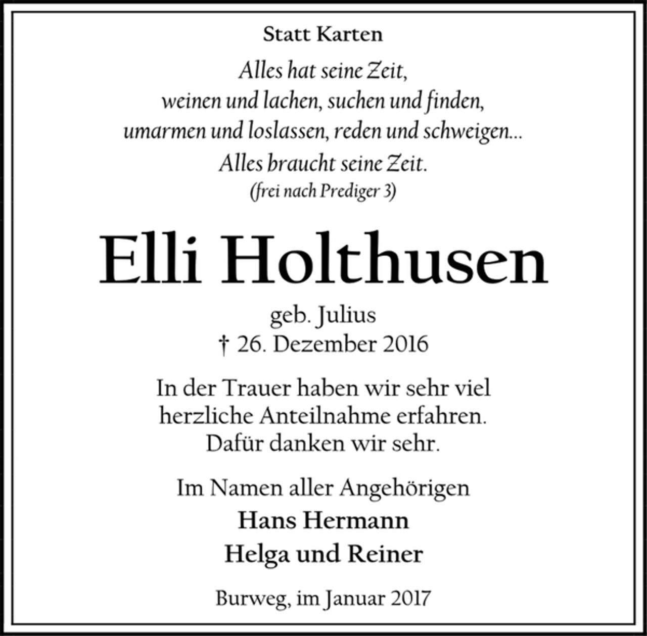<p>Statt Karten<br />Alles hat seine Zeit,<br />weinen und lachen, suchen und finden,<br />umarmen und loslassen, reden und schweigen…<br />Alles braucht seine Zeit.<br />(frei nach Prediger 3)<br />Elli Holthusen<br />geb. Julius<br />† 26. Dezember 2016<br />In der Trauer haben wir sehr viel<br />herzliche Anteilnahme erfahren.<br />Dafür danken wir sehr.<br />Im Namen aller Angehörigen<br />Hans Hermann<br />Helga und Reiner<br />Burweg, im Januar 2017</p>