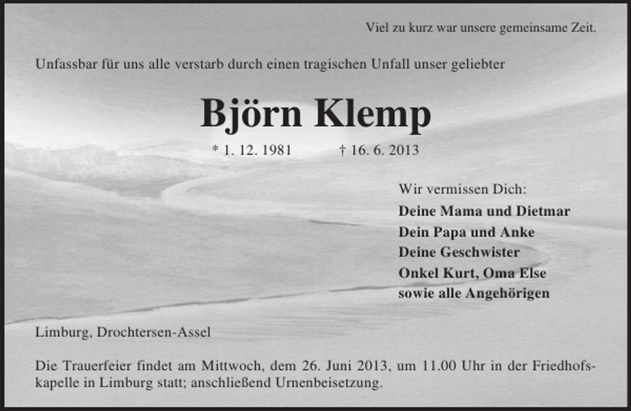<p>Viel zu kurz war unsere gemeinsame Zeit.<br />Unfassbar für uns alle verstarb durch einen tragischen Unfall unser geliebter<br />Björn Klemp<br />* 1. 12. 1981 † 16. 6. 2013<br />Wir vermissen Dich:<br />Deine Mama und Dietmar<br />Dein Papa und Anke<br />Deine Geschwister<br />Onkel Kurt, Oma Else<br />sowie alle Angehörigen<br />Limburg, Drochtersen-Assel</p>
<p>Die Trauerfeier findet am Mittwoch, dem 26. Juni 2013, um 11.00 Uhr in der Friedhofs-<br />kapelle in Limburg statt; anschließend Urnenbeisetzung.</p>