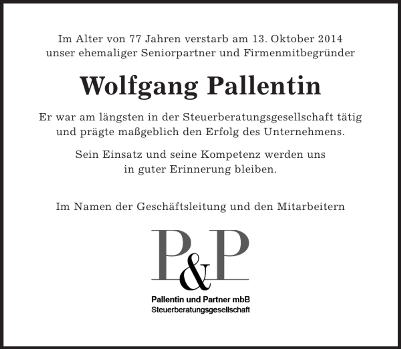 <p>Im Alter von 77 Jahren verstarb<br />am 13. Oktober 2014 unser<br />ehemaliger Seniorpartner und Firmenmitbegründer<br />Wolfgang Pallentin</p><p>Er war am längsten in der Steuerberatungsgesellschaft tätig und prägte maßgeblich den Erfolg des Unternehmens.<br />Sein Einsatz und seine Kompetenz werden uns in guter Erinnerung bleiben.</p><p>Im Namen der Geschäftsleitung und den Mitarbeitern</p>