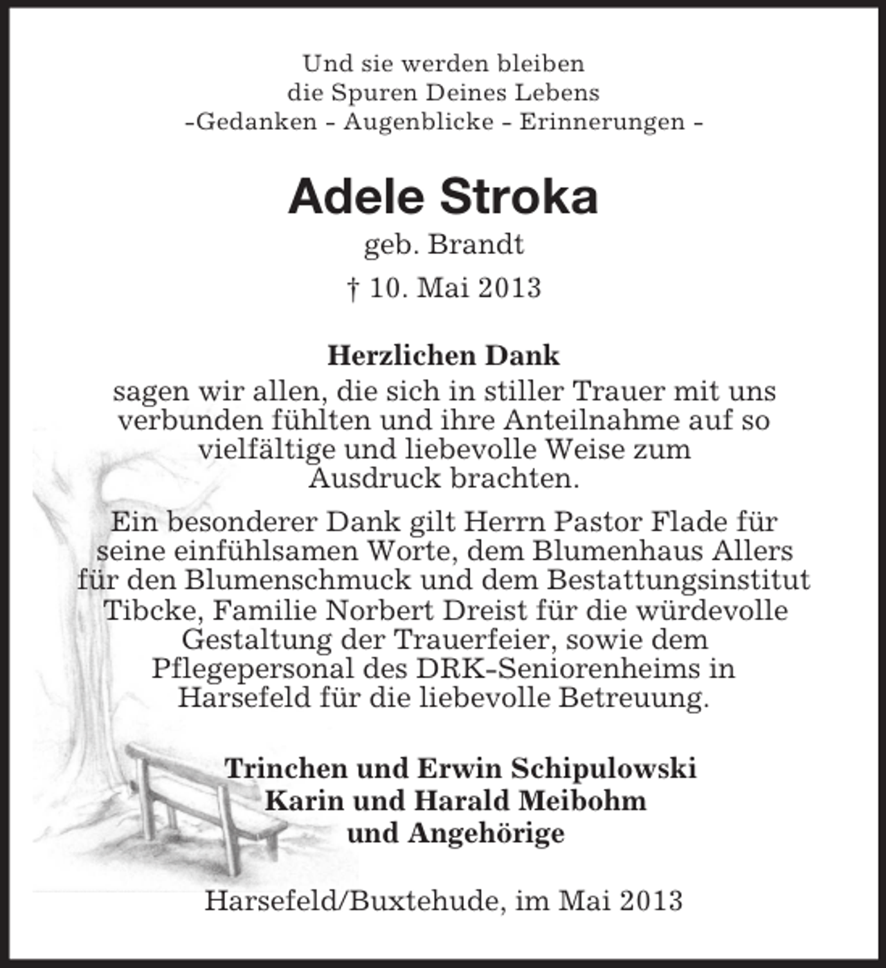<p>Und sie werden bleiben<br />die Spuren Deines Lebens<br />-Gedanken - Augenblicke - Erinnerungen -<br />Adele Stroka<br />geb. Brandt<br />† 10. Mai 2013<br />Herzlichen Dank<br />sagen wir allen, die sich in stiller Trauer mit uns<br />verbunden fühlten und ihre Anteilnahme auf so<br />vielfältige und liebevolle Weise zum<br />Ausdruck brachten.<br />Ein besonderer Dank gilt Herrn Pastor Flade für<br />seine einfühlsamen Worte, dem Blumenhaus Allers<br />für den Blumenschmuck und dem Bestattungsinstitut<br />Tibcke, Familie Norbert Dreist für die würdevolle<br />Gestaltung der Trauerfeier, sowie dem<br />Pflegepersonal des DRK-Seniorenheims in<br />Harsefeld für die liebevolle Betreuung.<br />Trinchen und Erwin Schipulowski<br />Karin und Harald Meibohm<br />und Angehörige<br />Harsefeld/Buxtehude, im Mai 2013</p>