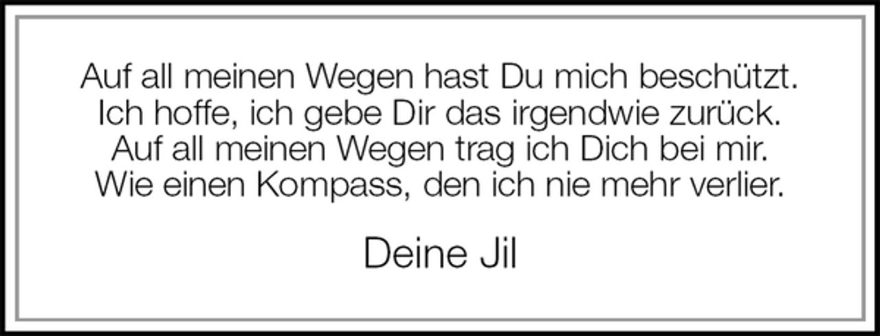 <p>Auf all meinen Wegen hast Du mich beschützt.<br />Ich hoffe, ich gebe Dir das irgendwie zurück.<br />Auf all meinen Wegen trag ich Dich bei mir.<br />Wie einen Kompass, den ich nie mehr verlier.<br />Deine Jil</p>