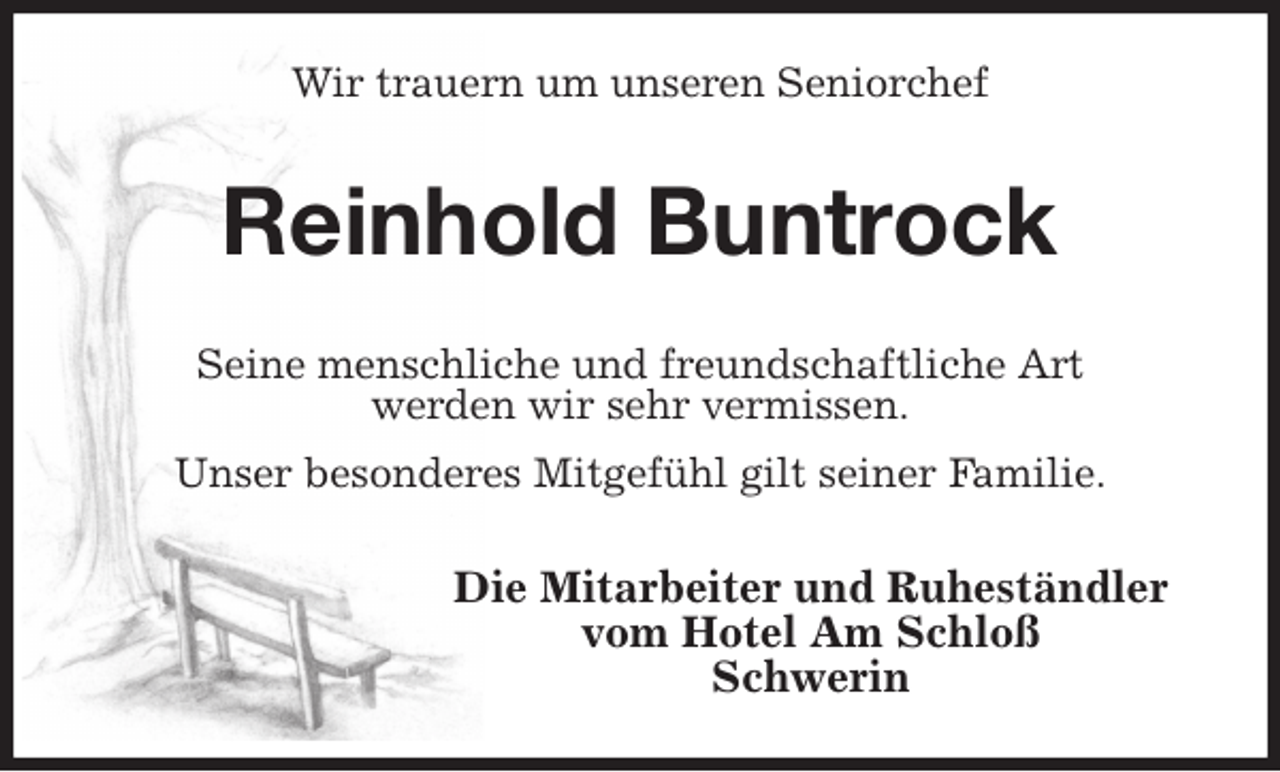 <p>Wir trauern um unseren Seniorchef<br />Reinhold Buntrock<br />Seine menschliche und freundschaftliche Art<br />werden wir sehr vermissen.<br />Unser besonderes Mitgefühl gilt seiner Familie.<br />Die Mitarbeiter und Ruheständler<br />vom Hotel Am Schloß<br />Schwerin</p>