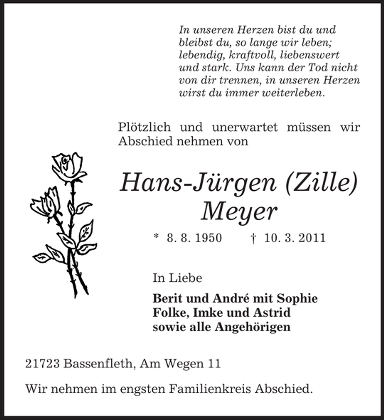 <p>In unseren Herzen bist du und bleibst du, so lange wir leben; lebendig, kraftvoll, liebenswert und stark. Uns kann der Tod nicht von dir trennen, in unseren Herzen wirst du immer weiterleben.</p><p>Plötzlich und unerwartet müssen wir Abschied nehmen von</p><p>Hans-Jürgen (Zille) Meyer<br />* 8. 8. 1950 In Liebe Berit und André mit Sophie Folke, Imke und Astrid sowie alle Angehörigen 21723 Bassenfleth, Am Wegen 11 Wir nehmen im engsten Familienkreis Abschied. † 10. 3. 2011</p>