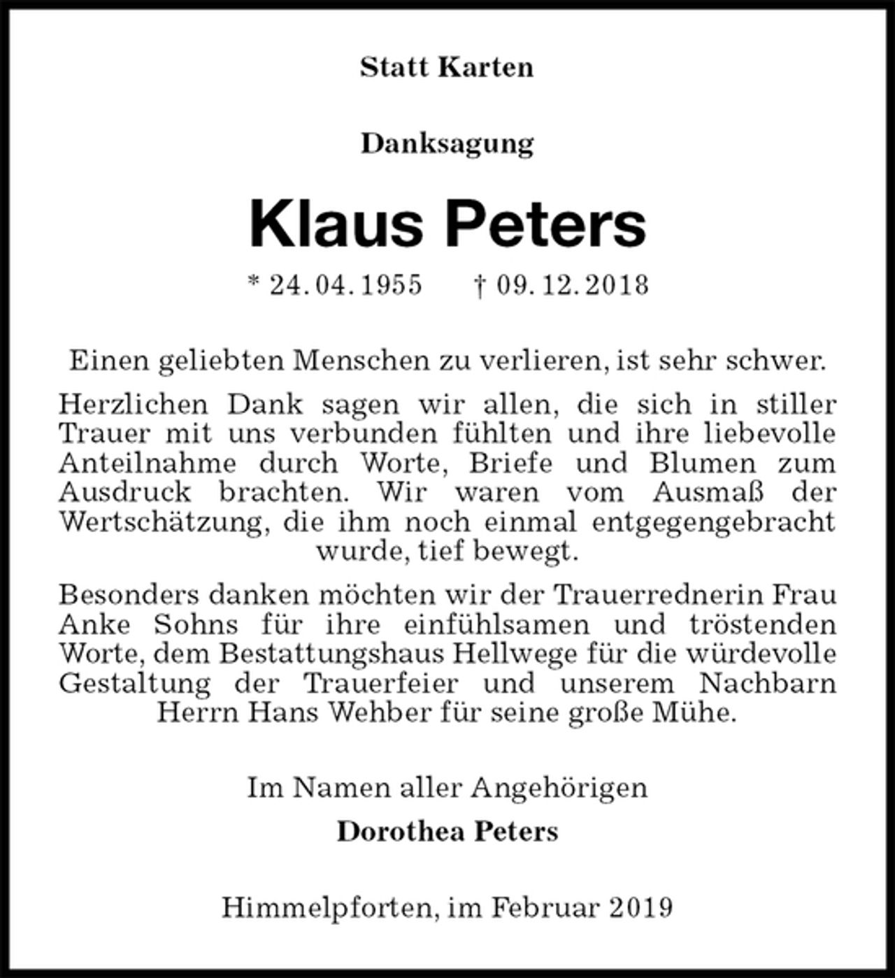 <p>Statt Karten<br />Danksagung<br />Klaus Peters<br />* 24. 04. 1955 † 09. 12. 2018<br />Einen geliebten Menschen zu verlieren, ist sehr schwer.<br />Herzlichen Dank sagen wir allen, die sich in stiller Trauer mit uns verbunden fühlten und ihre liebevolle Anteilnahme durch Worte, Briefe und Blumen zum<br />Ausdruck brachten. Wir waren vom Ausmaß der<br />Wertschätzung, die ihm noch einmal entgegengebracht wurde, tief bewegt.<br />Besonders danken möchten wir der Trauerrednerin Frau Anke Sohns für ihre einfühlsamen und tröstenden<br />Worte, dem Bestattungshaus Hellwege für die würdevolle<br />Gestaltung der Trauerfeier und unserem Nachbarn Herrn Hans Wehber für seine große Mühe.<br />Im Namen aller Angehörigen<br />Dorothea Peters<br />Himmelpforten, im Februar 2019</p>