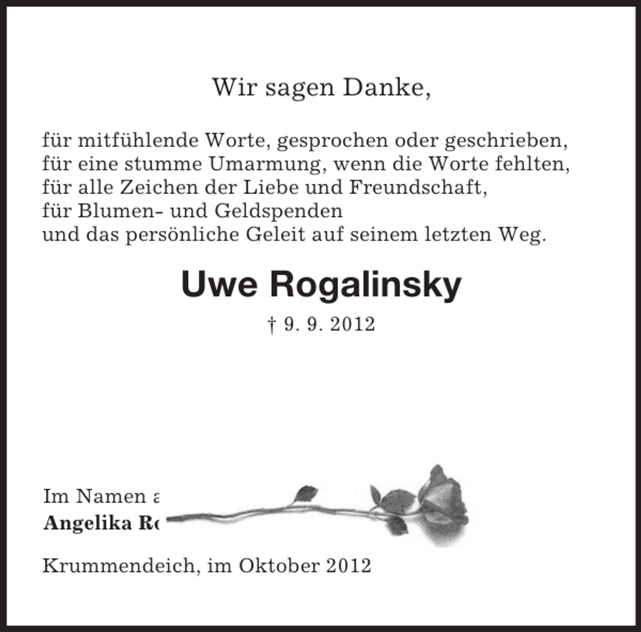 <p>Wir sagen Danke,<br />für mitfühlende Worte, gesprochen oder geschrieben,<br />für eine stumme Umarmung, wenn die Worte fehlten,<br />für alle Zeichen der Liebe und Freundschaft,<br />für Blumen- und Geldspenden<br />und das persönliche Geleit auf seinem letzten Weg.<br />Uwe Rogalinsky<br />† 9. 9. 2012<br />Im Namen aller Angehörigen<br />Angelika Rogalinsky und Kinder<br />Krummendeich, im Oktober 2012</p>