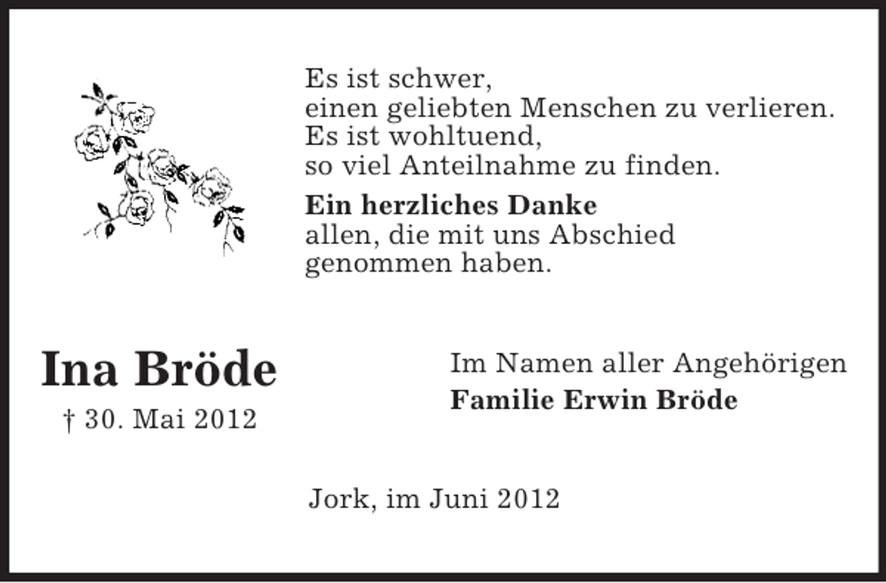 <p>Es ist schwer,<br />einen geliebten Menschen zu verlieren.<br />Es ist wohltuend,<br />so viel Anteilnahme zu finden.<br />Ein herzliches Danke<br />allen, die mit uns Abschied<br />genommen haben.</p><p>Ina Bröde<br />† 30. Mai 2012</p><p>Im Namen aller Angehörigen<br />Familie Erwin Bröde</p><p>Jork, im Juni 2012</p>