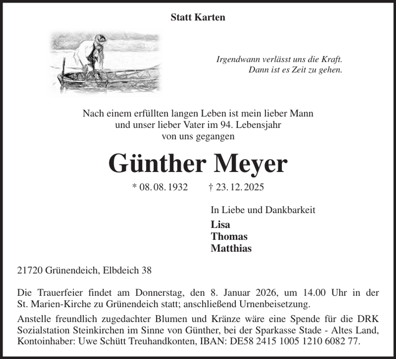 <p>Statt Karten</p><p>Irgendwann verlässt uns die Kraft.<br />Dann ist es Zeit zu gehen.</p><p>Nach einem erfüllten langen Leben ist mein lieber Mann<br />und unser lieber Vater im 94. Lebensjahr<br />von uns gegangen<br />Günther Meyer<br />* 08. 08. 1932 † 23. 12. 2025<br />In Liebe und Dankbarkeit<br />Lisa<br />Thomas<br />Matthias<br />21720 Grünendeich, Elbdeich 38</p><p>Die Trauerfeier findet am Donnerstag, den 8. Januar 2026, um 14.00 Uhr in der<br />St. Marien-Kirche zu Grünendeich statt; anschließend Urnenbeisetzung.<br />Anstelle freundlich zugedachter Blumen und Kränze wäre eine Spende für die DRK<br />Sozialstation Steinkirchen im Sinne von Günther, bei der Sparkasse Stade - Altes Land, Kontoinhaber: Uwe Schütt Treuhandkonten, IBAN: DE58 2415 1005 1210 6082 77.</p>