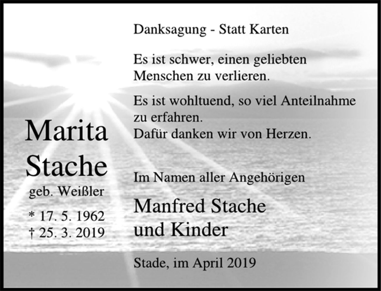 <p>Marita<br />Stache<br />geb. Weißler<br />* 17. 5. 1962<br />† 25. 3. 2019<br />Danksagung - Statt Karten<br />Es ist schwer, einen geliebten<br />Menschen zu verlieren.<br />Es ist wohltuend, so viel Anteilnahme<br />zu erfahren.<br />Dafür danken wir von Herzen.<br />Im Namen aller Angehörigen<br />Manfred Stache<br />und Kinder<br />Stade, im April 2019</p>