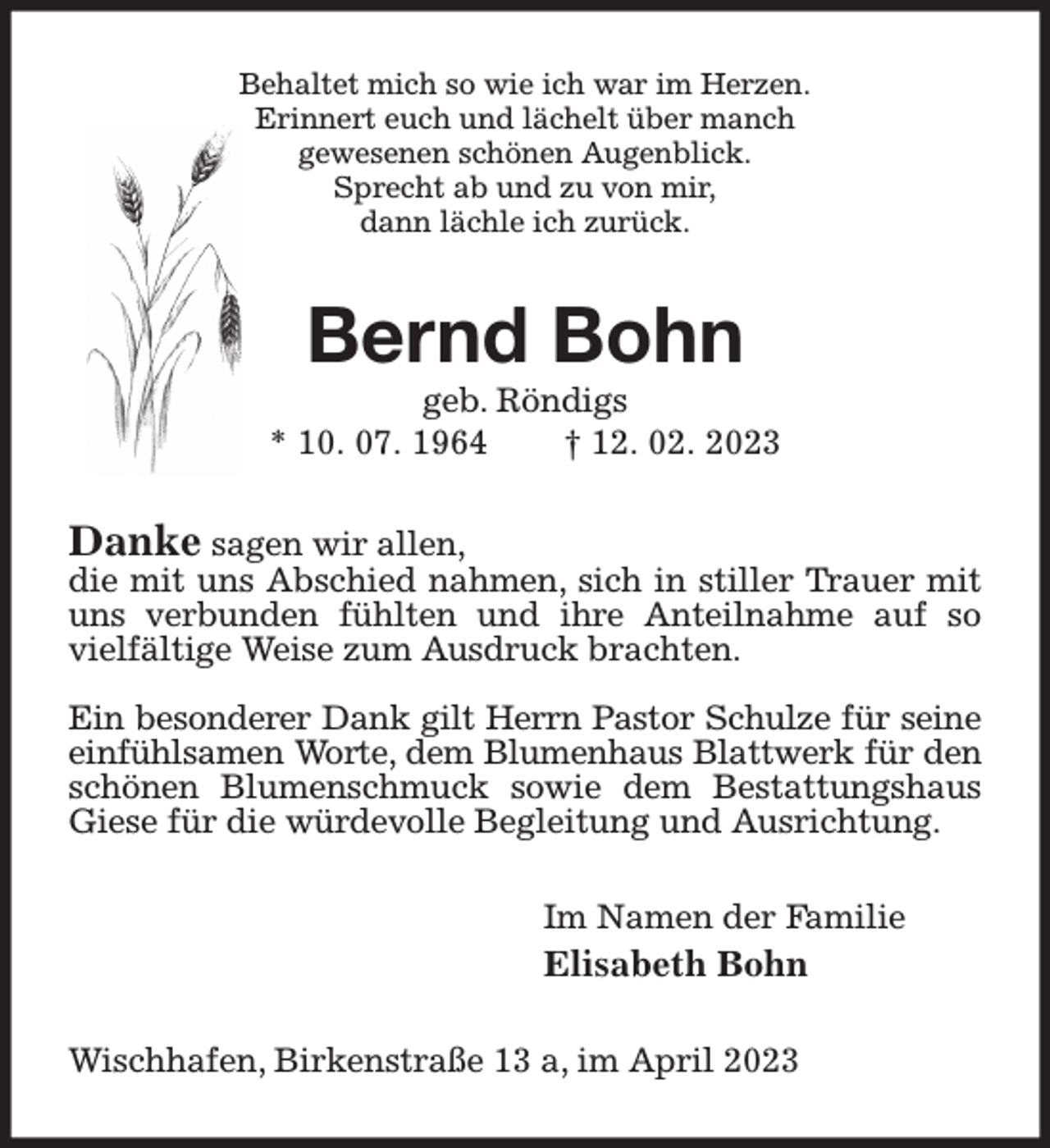 <p>Behaltet mich so wie ich war im Herzen.<br />Erinnert euch und lächelt über manch<br />gewesenen schönen Augenblick.<br />Sprecht ab und zu von mir,<br />dann lächle ich zurück.<br />Bernd Bohn<br />geb. Röndigs<br />* 10. 07. 1964 † 12. 02. 2023<br />Danke sagen wir allen,<br />die mit uns Abschied nahmen, sich in stiller Trauer mit uns verbunden fühlten und ihre Anteilnahme auf so vielfältige Weise zum Ausdruck brachten.</p><p>Ein besonderer Dank gilt Herrn Pastor Schulze für seine<br />einfühlsamen Worte, dem Blumenhaus Blattwerk für den<br />schönen Blumenschmuck sowie dem Bestattungshaus Giese für die würdevolle Begleitung und Ausrichtung.<br />Im Namen der Familie<br />Elisabeth Bohn<br />Wischhafen, Birkenstraße 13 a, im April 2023</p>