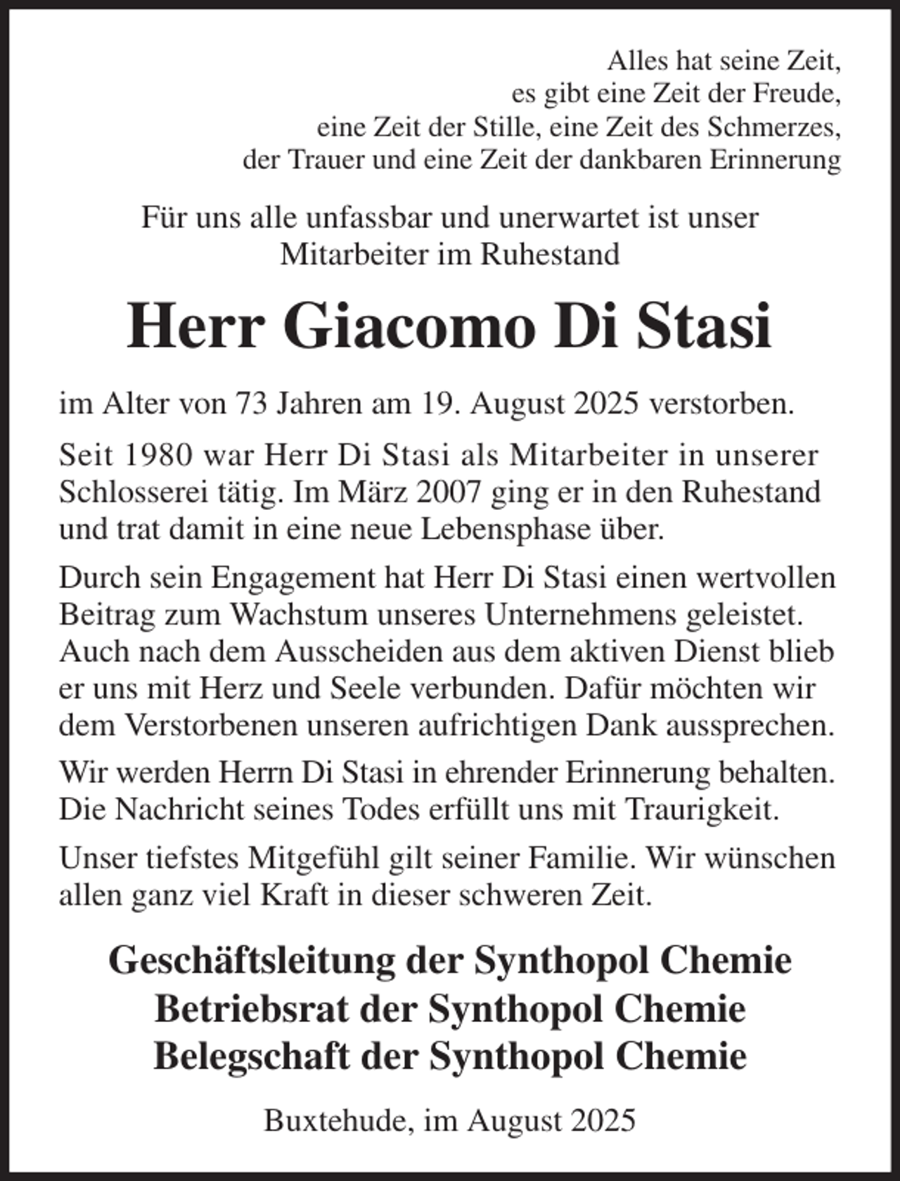 <p>Alles hat seine Zeit,<br />es gibt eine Zeit der Freude,<br />eine Zeit der Stille, eine Zeit des Schmerzes,<br />der Trauer und eine Zeit der dankbaren Erinnerung<br />Für uns alle unfassbar und unerwartet ist unser<br />Mitarbeiter im Ruhestand<br />Herr Giacomo Di Stasi<br />im Alter von 73 Jahren am 19. August 2025 verstorben.<br />Seit 1980 war Herr Di Stasi als Mitarbeiter in unserer Schlosserei tätig. Im März 2007 ging er in den Ruhestand und trat damit in eine neue Lebensphase über.<br />Durch sein Engagement hat Herr Di Stasi einen wertvollen Beitrag zum Wachstum unseres Unternehmens geleistet. Auch nach dem Ausscheiden aus dem aktiven Dienst blieb er uns mit Herz und Seele verbunden. Dafür möchten wir dem Verstorbenen unseren aufrichtigen Dank aussprechen.<br />Wir werden Herrn Di Stasi in ehrender Erinnerung behalten. Die Nachricht seines Todes erfüllt uns mit Traurigkeit.<br />Unser tiefstes Mitgefühl gilt seiner Familie. Wir wünschen allen ganz viel Kraft in dieser schweren Zeit.<br />Geschäftsleitung der Synthopol Chemie<br />Betriebsrat der Synthopol Chemie<br />Belegschaft der Synthopol Chemie<br />Buxtehude, im August 2025</p>