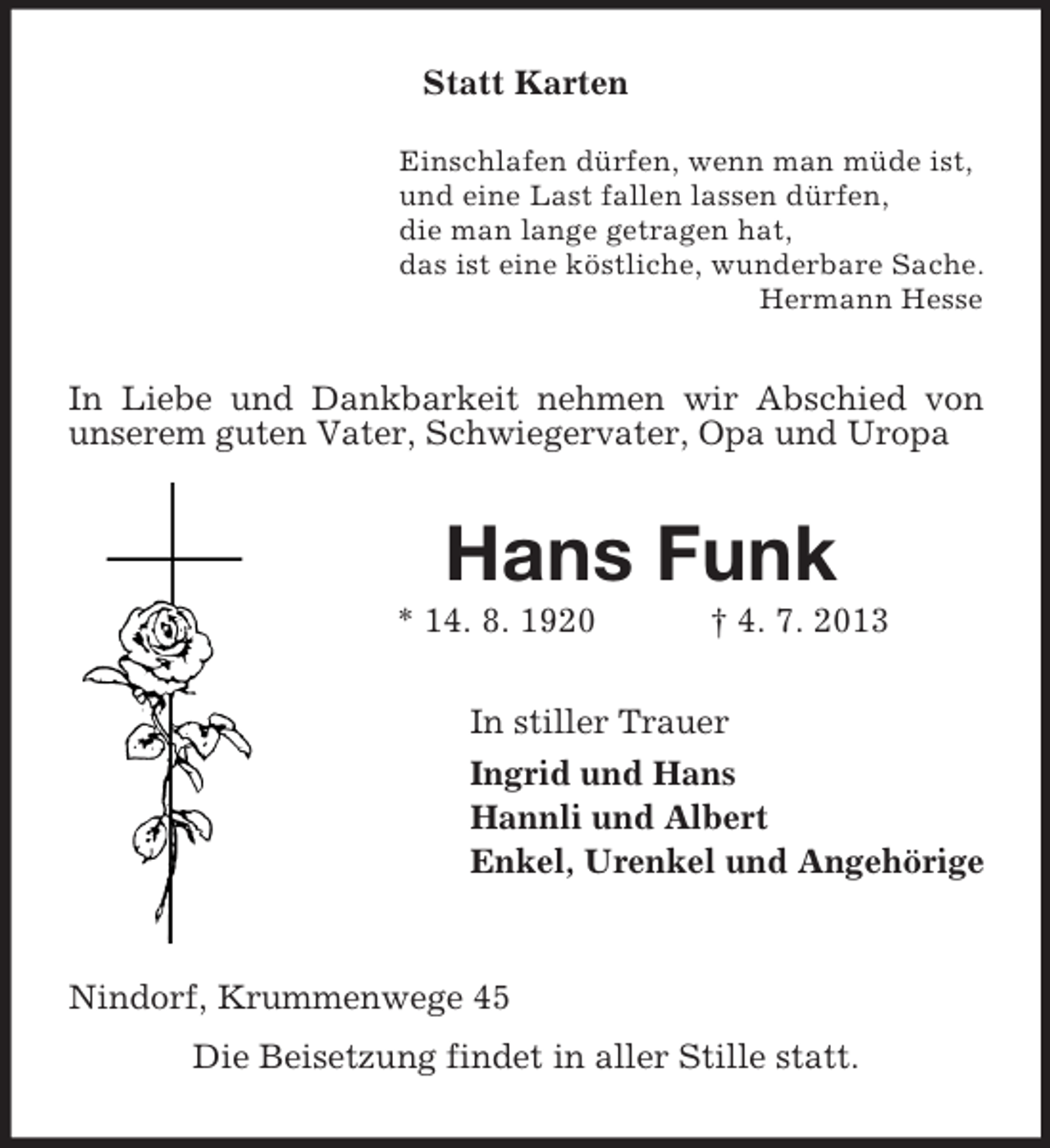 <p>Statt Karten<br />Einschlafen dürfen, wenn man müde ist,<br />und eine Last fallen lassen dürfen,<br />die man lange getragen hat,<br />das ist eine köstliche, wunderbare Sache.<br />Hermann Hesse</p><p>In Liebe und Dankbarkeit nehmen wir Abschied von<br />unserem guten Vater, Schwiegervater, Opa und Uropa</p><p>Hans Funk<br />* 14. 8. 1920</p><p>† 4. 7. 2013</p><p>In stiller Trauer<br />Ingrid und Hans<br />Hannli und Albert<br />Enkel, Urenkel und Angehörige</p><p>Nindorf, Krummenwege 45<br />Die Beisetzung findet in aller Stille statt.</p>