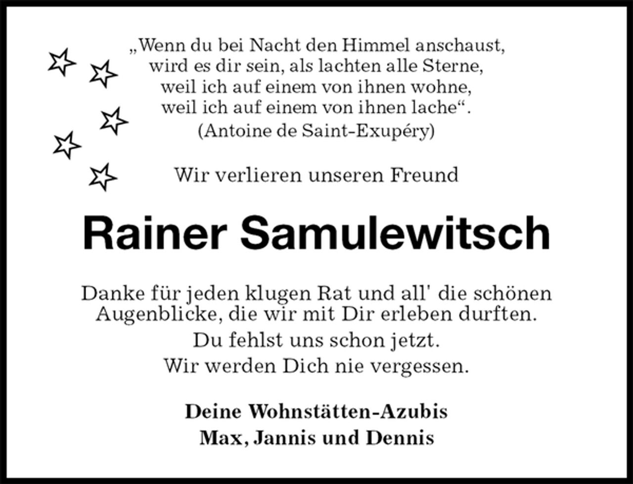 <p>„Wenn du bei Nacht den Himmel anschaust,<br />wird es dir sein, als lachten alle Sterne,<br />weil ich auf einem von ihnen wohne,<br />weil ich auf einem von ihnen lache“.<br />(Antoine de Saint-Exupéry)<br />Wir verlieren unseren Freund<br />Rainer Samulewitsch<br />Danke für jeden klugen Rat und all' die schönen<br />Augenblicke, die wir mit Dir erleben durften.<br />Du fehlst uns schon jetzt.<br />Wir werden Dich nie vergessen.<br />Deine Wohnstätten-Azubis<br />Max, Jannis und Dennis</p>