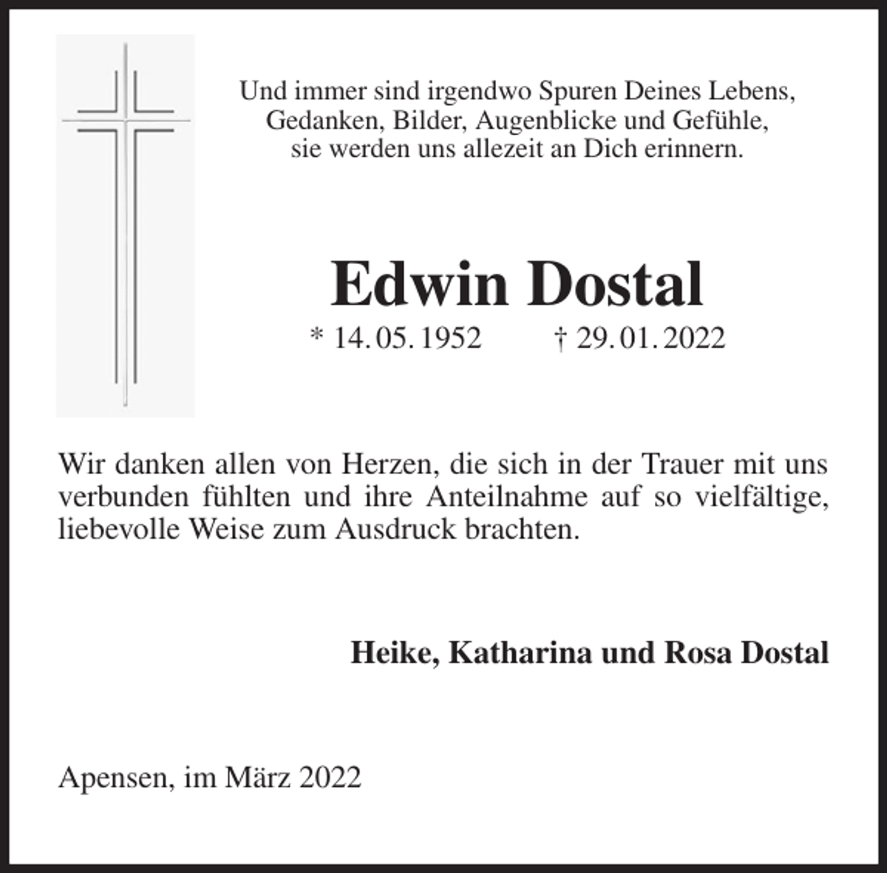 <p>Und immer sind irgendwo Spuren Deines Lebens,<br />Gedanken, Bilder, Augenblicke und Gefühle,<br />sie werden uns allezeit an Dich erinnern.<br />Edwin Dostal<br />* 14. 05. 1952 † 29. 01. 2022<br />Wir danken allen von Herzen, die sich in der Trauer mit uns verbunden fühlten und ihre Anteilnahme auf so vielfältige, liebevolle Weise zum Ausdruck brachten.<br />Heike, Katharina und Rosa Dostal<br />Apensen, im März 2022</p>
