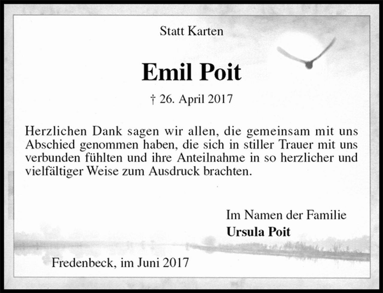 <p>Statt Karten<br />Emil Poit<br />† 26. April 2017<br />Herzlichen Dank sagen wir allen, die gemeinsam mit uns<br />Abschied genommen haben, die sich in stiller Trauer mit uns verbunden fühlten und ihre Anteilnahme in so herzlicher und vielfältiger Weise zum Ausdruck brachten.</p><p>Im Namen der Familie<br />Ursula Poit<br />Fredenbeck, im Juni 2017</p>