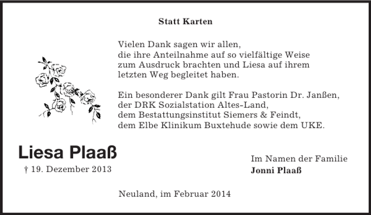 <p>Liesa Plaaß<br />† 19. Dezember 2013<br />Statt Karten<br />Vielen Dank sagen wir allen,<br />die ihre Anteilnahme auf so vielfältige Weise<br />zum Ausdruck brachten und Liesa auf ihrem<br />letzten Weg begleitet haben.</p><p>Ein besonderer Dank gilt Frau Pastorin Dr. Janßen,<br />der DRK Sozialstation Altes-Land,<br />dem Bestattungsinstitut Siemers</p>