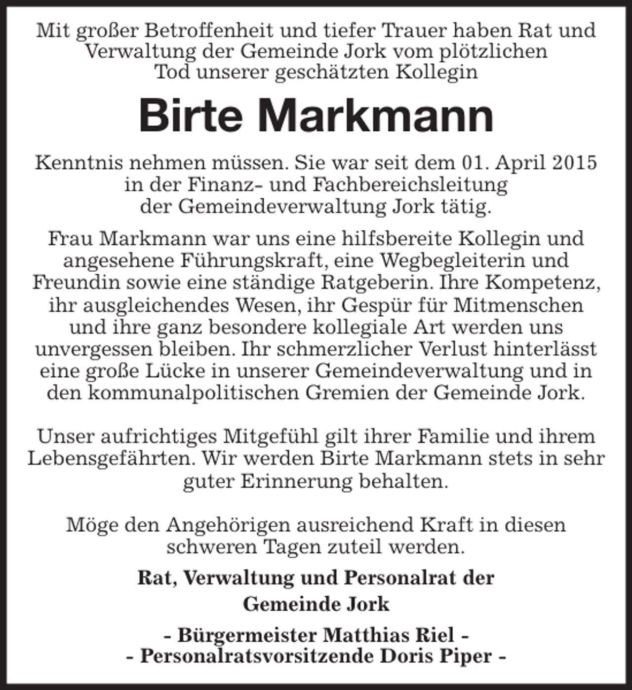 <p>Mit großer Betroffenheit und tiefer Trauer haben Rat und Verwaltung der Gemeinde Jork vom plötzlichen<br />Tod unserer geschätzten Kollegin<br />Birte Markmann<br />Rat, Verwaltung und Personalrat der<br />Gemeinde Jork<br />- Bürgermeister Matthias Riel -<br />- Personalratsvorsitzende Doris Piper -<br />Kenntnis nehmen müssen. Sie war seit dem 01. April 2015 in der Finanz- und Fachbereichsleitung<br />der Gemeindeverwaltung Jork tätig.<br />Frau Markmann war uns eine hilfsbereite Kollegin und<br />angesehene Führungskraft, eine Wegbegleiterin und<br />Freundin sowie eine ständige Ratgeberin. Ihre Kompetenz, ihr ausgleichendes Wesen, ihr Gespür für Mitmenschen<br />und ihre ganz besondere kollegiale Art werden uns<br />unvergessen bleiben. Ihr schmerzlicher Verlust hinterlässt eine große Lücke in unserer Gemeindeverwaltung und in den kommunalpolitischen Gremien der Gemeinde Jork.</p><p>Unser aufrichtiges Mitgefühl gilt ihrer Familie und ihrem Lebensgefährten. Wir werden Birte Markmann stets in sehr guter Erinnerung behalten.</p><p>Möge den Angehörigen ausreichend Kraft in diesen<br />schweren Tagen zuteil werden.</p>