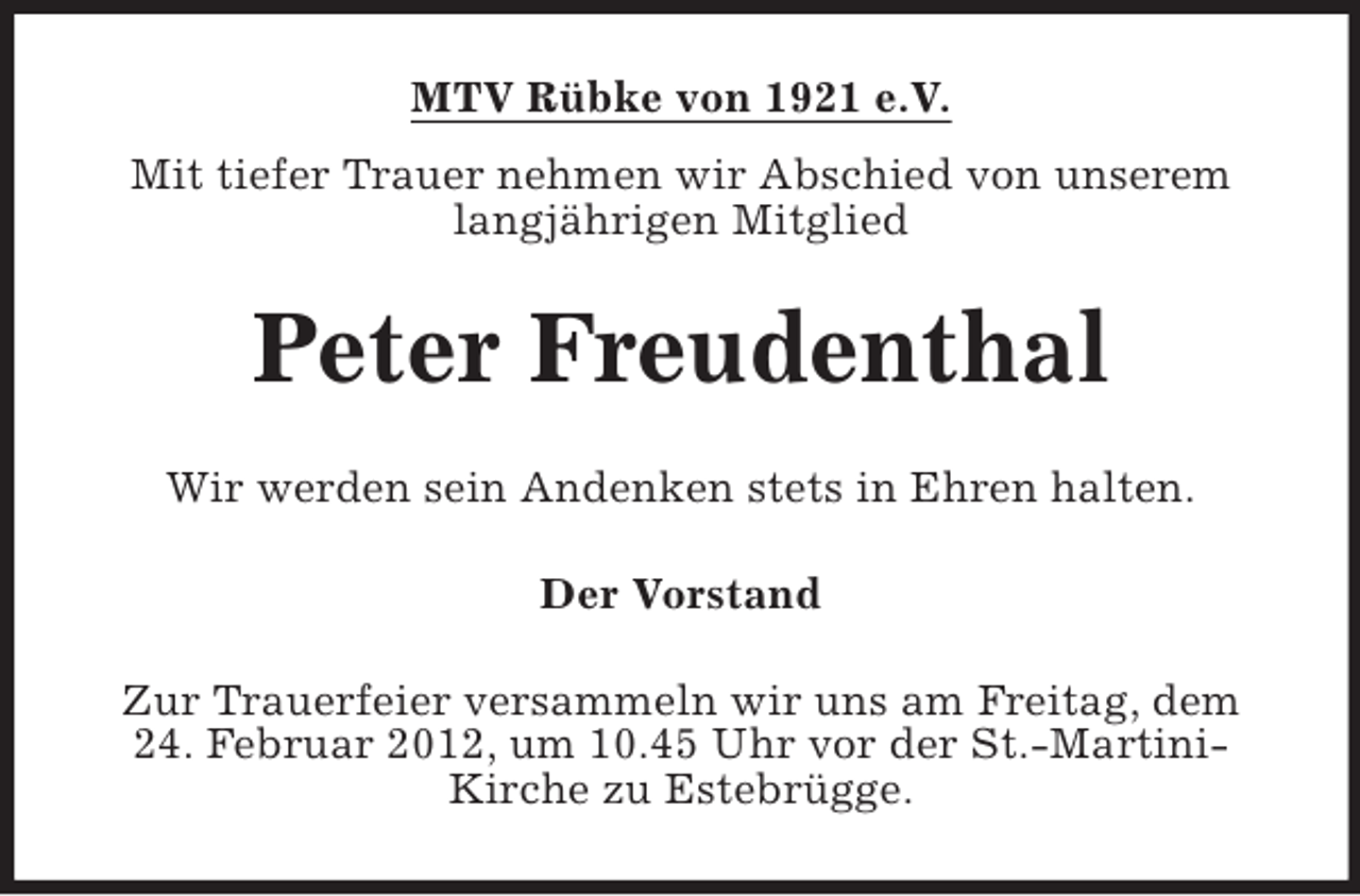 <p>MTV Rübke von 1921 e.V.<br />Mit tiefer Trauer nehmen wir Abschied von unserem<br />langjährigen Mitglied</p><p>Peter Freudenthal<br />Wir werden sein Andenken stets in Ehren halten.<br />Der Vorstand<br />Zur Trauerfeier versammeln wir uns am Freitag, dem<br />24. Februar 2012, um 10.45 Uhr vor der St.-MartiniKirche zu Estebrügge.</p>