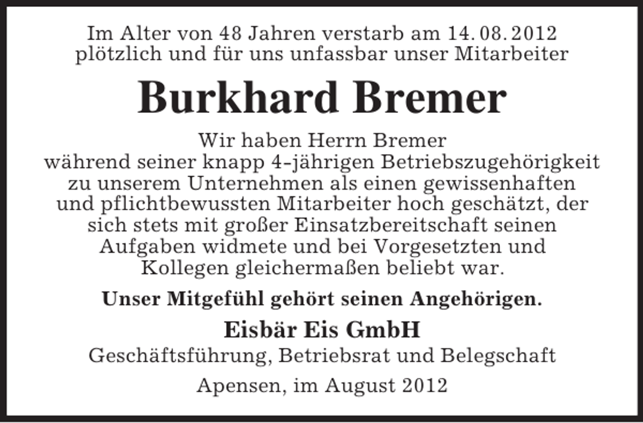 <p>Im Alter von 48 Jahren verstarb am 14. 08. 2012<br />plötzlich und für uns unfassbar unser Mitarbeiter</p><p>Burkhard Bremer<br />Wir haben Herrn Bremer<br />während seiner knapp 4-jährigen Betriebszugehörigkeit<br />zu unserem Unternehmen als einen gewissenhaften<br />und pflichtbewussten Mitarbeiter hoch geschätzt, der<br />sich stets mit großer Einsatzbereitschaft seinen<br />Aufgaben widmete und bei Vorgesetzten und<br />Kollegen gleichermaßen beliebt war.<br />Unser Mitgefühl gehört seinen Angehörigen.</p><p>Eisbär Eis GmbH<br />Geschäftsführung, Betriebsrat und Belegschaft<br />Apensen, im August 2012</p>