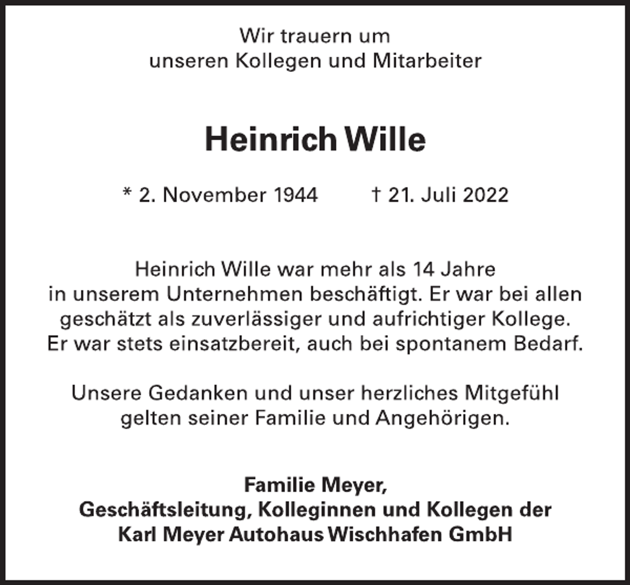 <p>Wir trauern um<br />unseren Kollegen und Mitarbeiter<br />Heinrich Wille<br />* 2. November 1944 † 21. Juli 2022<br />Heinrich Wille war mehr als 14 Jahre<br />in unserem Unternehmen beschäftigt. Er war bei allen<br />geschätzt als zuverlässiger und aufrichtiger Kollege.<br />Er war stets einsatzbereit, auch bei spontanem Bedarf.<br />Unsere Gedanken und unser herzliches Mitgefühl<br />gelten seiner Familie und Angehörigen.<br />Familie Meyer,<br />Geschäftsleitung, Kolleginnen und Kollegen der<br />Karl Meyer Autohaus Wischhafen GmbH</p>