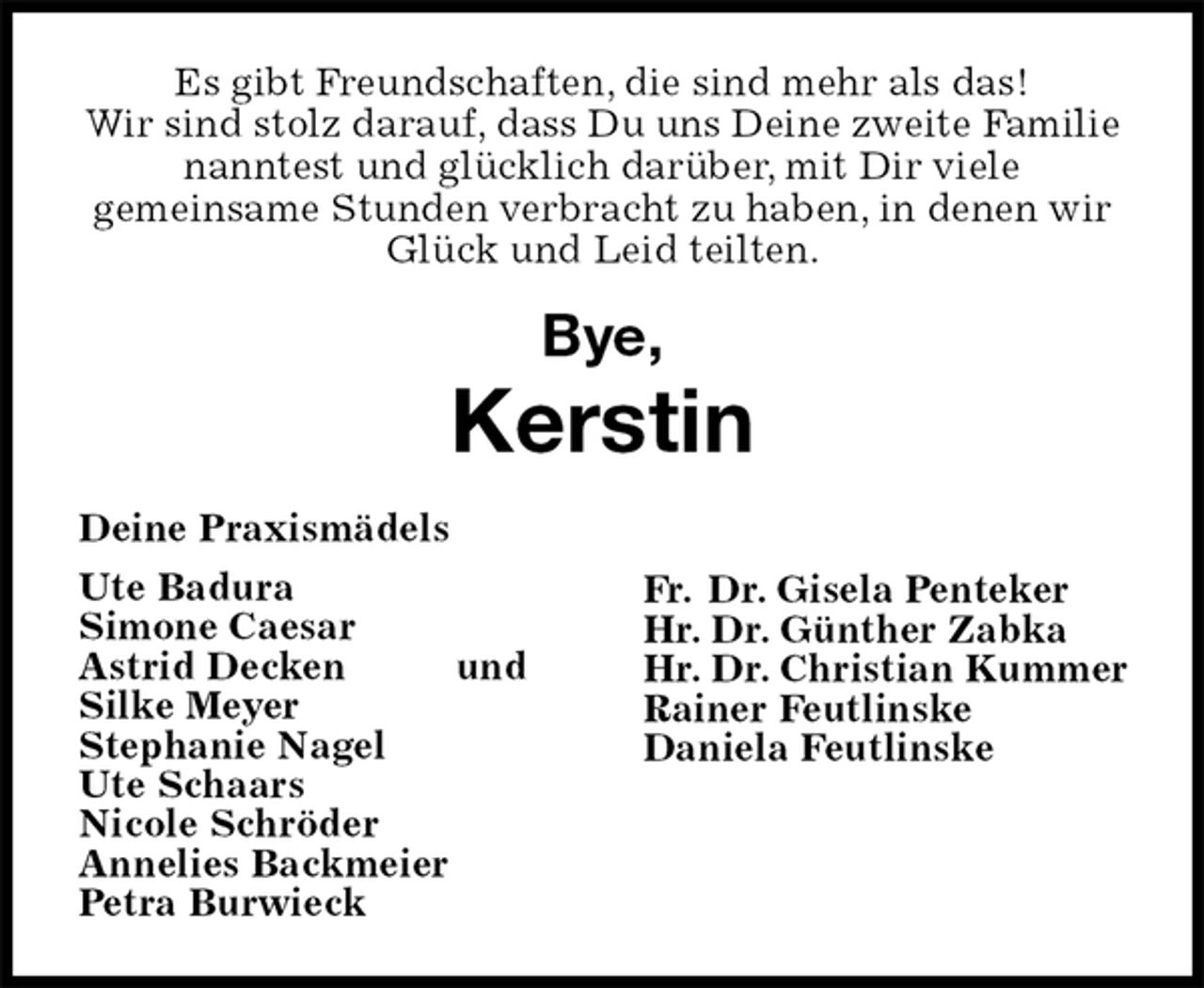 <p>Es gibt Freundschaften, die sind mehr als das!<br />Wir sind stolz darauf, dass Du uns Deine zweite Familie<br />nanntest und glücklich darüber, mit Dir viele<br />gemeinsame Stunden verbracht zu haben, in denen wir Glück und Leid teilten.</p><p>Bye,<br />Kerstin<br />Deine Praxismädels<br />Ute Badura<br />Simone Caesar<br />Astrid Decken und<br />Silke Meyer<br />Stephanie Nagel<br />Ute Schaars<br />Nicole Schröder<br />Annelies Backmeier<br />Petra Burwieck<br />Fr. Dr. Gisela Penteker<br />Hr. Dr. Günther Zabka<br />Hr. Dr. Christian Kummer<br />Rainer Feutlinske<br />Daniela Feutlinske</p>