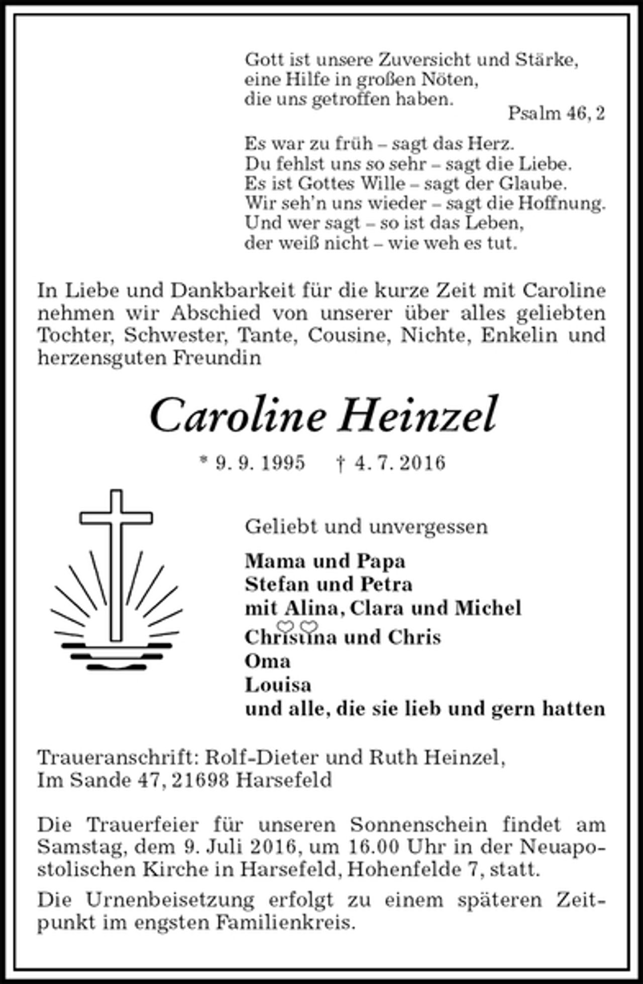 <p>Gott ist unsere Zuversicht und Stärke,<br />eine Hilfe in großen Nöten,<br />die uns getroffen haben.<br />Psalm 46, 2<br />Es war zu früh – sagt das Herz.<br />Du fehlst uns so sehr – sagt die Liebe.<br />Es ist Gottes Wille – sagt der Glaube.<br />Wir seh’n uns wieder – sagt die Hoffnung.<br />Und wer sagt – so ist das Leben,<br />der weiß nicht – wie weh es tut.<br />In Liebe und Dankbarkeit für die kurze Zeit mit Caroline nehmen wir Abschied von unserer über alles geliebten Tochter, Schwester, Tante, Cousine, Nichte, Enkelin und herzensguten Freundin<br />Caroline Heinzel<br />* 9. 9. 1995 † 4. 7. 2016<br />Geliebt und unvergessen<br />Mama und Papa<br />Stefan und Petra<br />mit Alina, Clara und Michel<br />Christina und Chris<br />Oma<br />Louisa<br />und alle, die sie lieb und gern hatten<br />Traueranschrift: Rolf-Dieter und Ruth Heinzel,<br />Im Sande 47, 21698 Harsefeld</p>
<p>Die Trauerfeier für unseren Sonnenschein findet am Samstag, dem 9. Juli 2016, um 16.00 Uhr in der Neuapo-stolischen Kirche in Harsefeld, Hohenfelde 7, statt.<br />Die Urnenbeisetzung erfolgt zu einem späteren Zeitpunkt im engsten Familienkreis.</p>