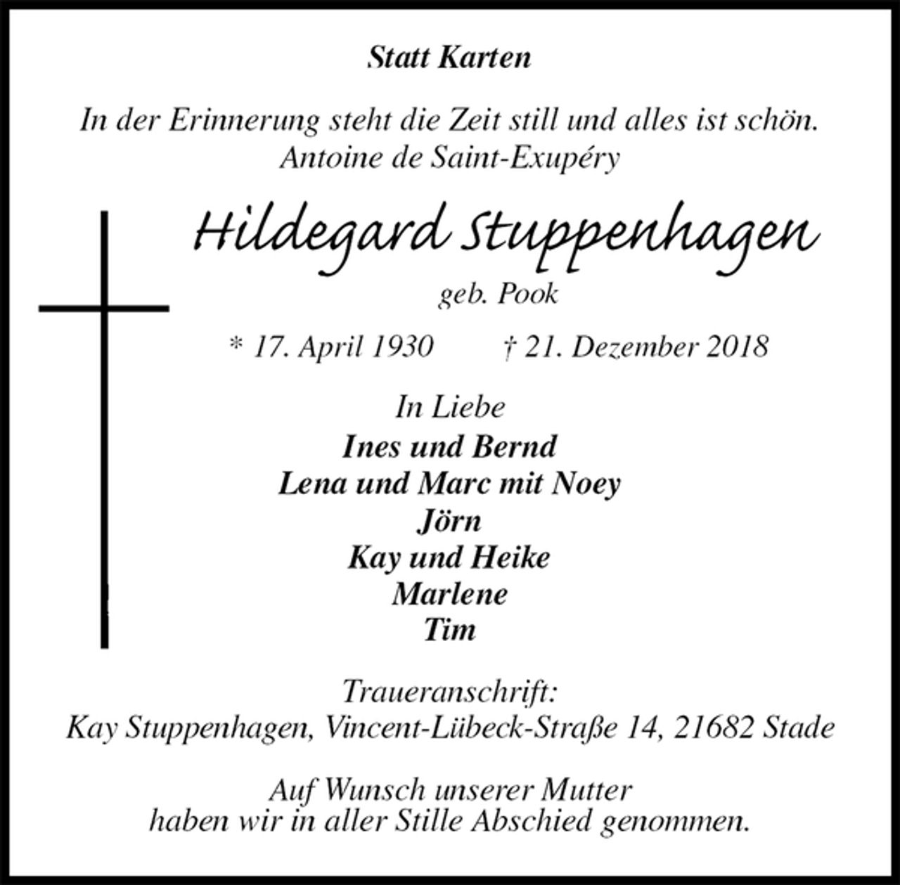 <p>Statt Karten<br />In der Erinnerung steht die Zeit still und alles ist schön.<br />Antoine de Saint-Exupéry<br />Hildegard Stuppenhagen<br />geb. Pook<br />* 17. April 1930 † 21. Dezember 2018<br />In Liebe<br />Ines und Bernd<br />Lena und Marc mit Noey<br />Jörn<br />Kay und Heike<br />Marlene<br />Tim<br />Traueranschrift:<br />Kay Stuppenhagen, Vincent-Lübeck-Straße 14, 21682 Stade</p><p>Auf Wunsch unserer Mutter<br />haben wir in aller Stille Abschied genommen.</p>