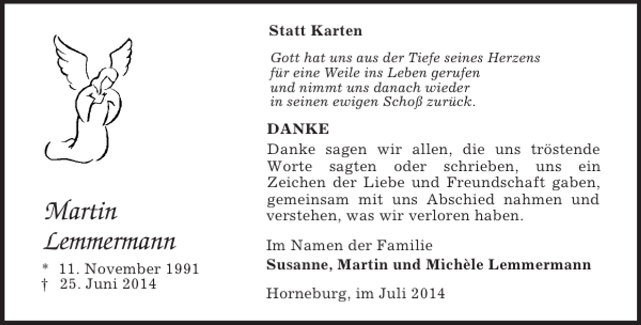 <p>Martin<br />Lemmermann<br />* 11. November 1991<br />† 25. Juni 2014<br />Statt Karten<br />Gott hat uns aus der Tiefe seines Herzens<br />für eine Weile ins Leben gerufen<br />und nimmt uns danach wieder<br />in seinen ewigen Schoß zurück.<br />DANKE<br />Danke sagen wir allen, die uns tröstende Worte sagten oder schrieben, uns ein<br />Zeichen der Liebe und Freundschaft gaben,<br />gemeinsam mit uns Abschied nahmen und verstehen, was wir verloren haben.<br />Im Namen der Familie<br />Susanne, Martin und Michèle Lemmermann<br />Horneburg, im Juli 2014</p>