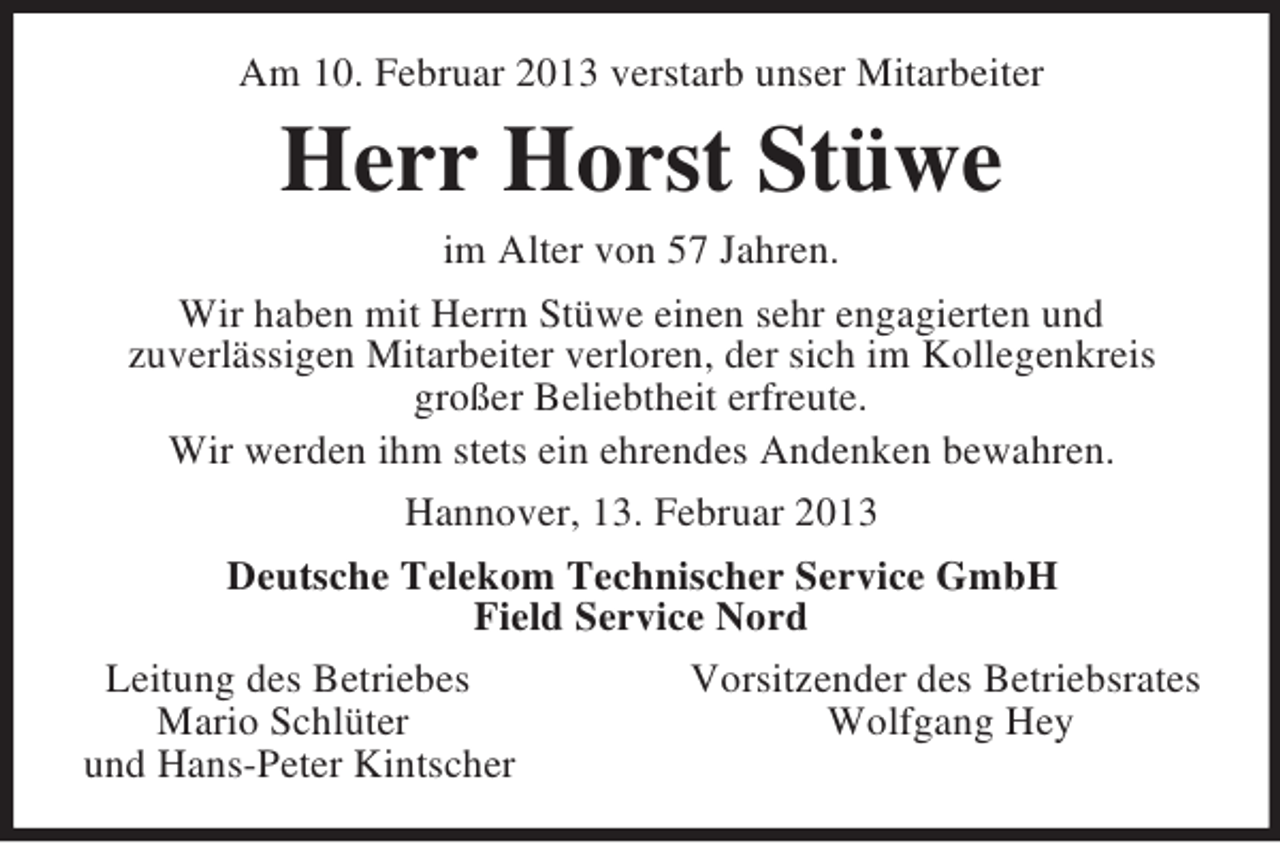 <p>Am 10. Februar 2013 verstarb unser Mitarbeiter<br />Herr Horst Stüwe<br />im Alter von 57 Jahren.<br />Wir haben mit Herrn Stüwe einen sehr engagierten und<br />zuverlässigen Mitarbeiter verloren, der sich im Kollegenkreis<br />großer Beliebtheit erfreute.<br />Wir werden ihm stets ein ehrendes Andenken bewahren.<br />Hannover, 13. Februar 2013<br />Deutsche Telekom Technischer Service GmbH<br />Field Service Nord<br />Leitung des Betriebes Vorsitzender des Betriebsrates<br />Mario Schlüter Wolfgang Hey<br />und Hans-Peter Kintscher</p>