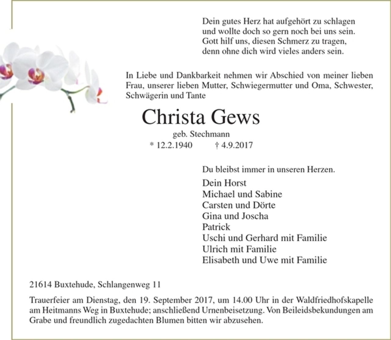 <p>Dein gutes Herz hat aufgehört zu schlagen<br />und wollte doch so gern noch bei uns sein.<br />Gott hilf uns, diesen Schmerz zu tragen,<br />denn ohne dich wird vieles anders sein.<br />In Liebe und Dankbarkeit nehmen wir Abschied von meiner lieben Frau, unserer lieben Mutter, Schwiegermutter und Oma, Schwester, Schwägerin und Tante<br />Christa Gews<br />geb. Stechmann<br />* 12.2.1940 + 4.9.2017<br />Du bleibst immer in unseren Herzen.<br />Dein Horst<br />Michael und Sabine<br />Carsten und Dörte<br />Gina und Joscha<br />Patrick<br />Uschi und Gerhard mit Familie<br />Ulrich mit Familie<br />Elisabeth und Uwe mit Familie<br />21614 Buxtehude, Schlangenweg 11<br />Trauerfeier am Dienstag, den 19. September 2017, um 14.00 Uhr in der Waldfriedhofskapelle am Heitmanns Weg in Buxtehude; anschließend Urnenbeisetzung. Von Beileidsbekundungen am Grabe und freundlich zugedachten Blumen bitten wir abzusehen.</p>