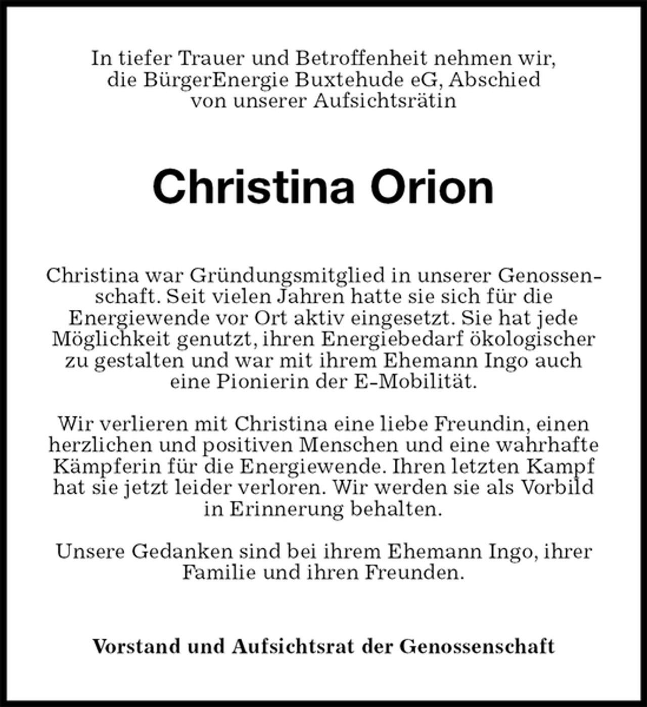 <p>In tiefer Trauer und Betroffenheit nehmen wir,<br />die BürgerEnergie Buxtehude eG, Abschied<br />von unserer Aufsichtsrätin<br />Christina Orion<br />Christina war Gründungsmitglied in unserer Genossenschaft. Seit vielen Jahren hatte sie sich für die<br />Energiewende vor Ort aktiv eingesetzt. Sie hat jede Möglichkeit genutzt, ihren Energiebedarf ökologischer zu gestalten und war mit ihrem Ehemann Ingo auch<br />eine Pionierin der E-Mobilität.</p><p>Wir verlieren mit Christina eine liebe Freundin, einen herzlichen und positiven Menschen und eine wahrhafte Kämpferin für die Energiewende. Ihren letzten Kampf hat sie jetzt leider verloren. Wir werden sie als Vorbild in Erinnerung behalten.</p><p>Unsere Gedanken sind bei ihrem Ehemann Ingo, ihrer Familie und ihren Freunden.<br />Vorstand und Aufsichtsrat der Genossenschaft</p>