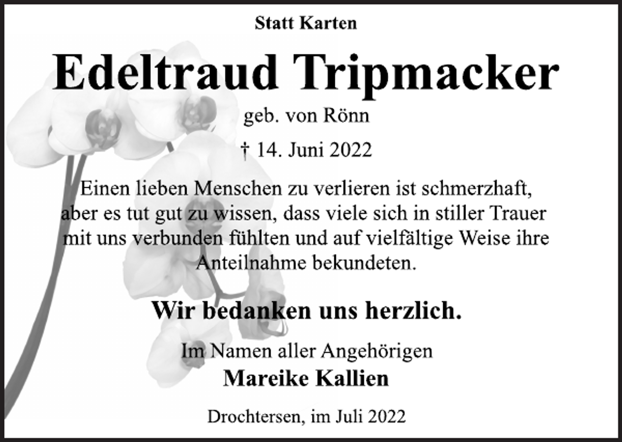 <p>Statt Karten<br />Edeltraud Tripmacker<br />geb. von Rönn<br />† 14. Juni 2022<br />Einen lieben Menschen zu verlieren ist schmerzhaft,<br />aber es tut gut zu wissen, dass viele sich in stiller Trauer<br />mit uns verbunden fühlten und auf vielfältige Weise ihre<br />Anteilnahme bekundeten.<br />Wir bedanken uns herzlich.<br />Im Namen aller Angehörigen<br />Mareike Kallien<br />Drochtersen, im Juli 2022</p>