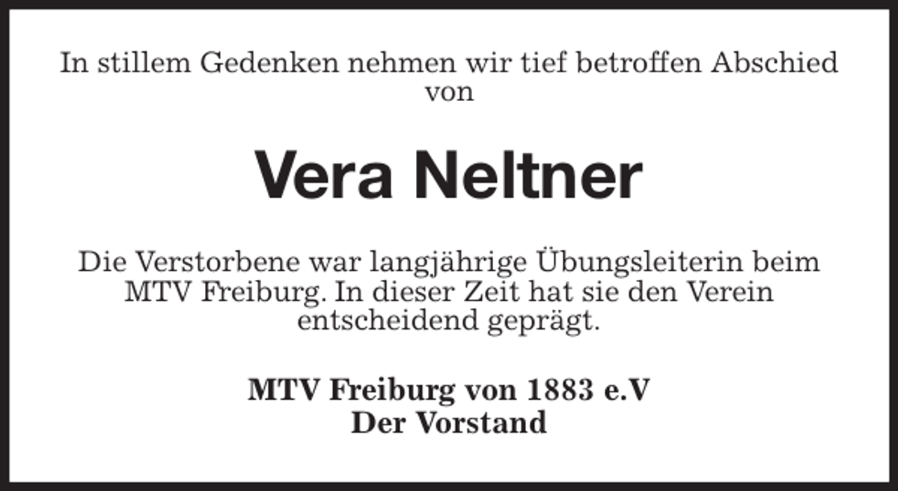 <p>In stillem Gedenken nehmen wir tief betroffen Abschied von<br />Vera Neltner<br />Die Verstorbene war langjährige Übungsleiterin beim MTV Freiburg. In dieser Zeit hat sie den Verein<br />entscheidend geprägt.<br />MTV Freiburg von 1883 e.V<br />Der Vorstand</p>