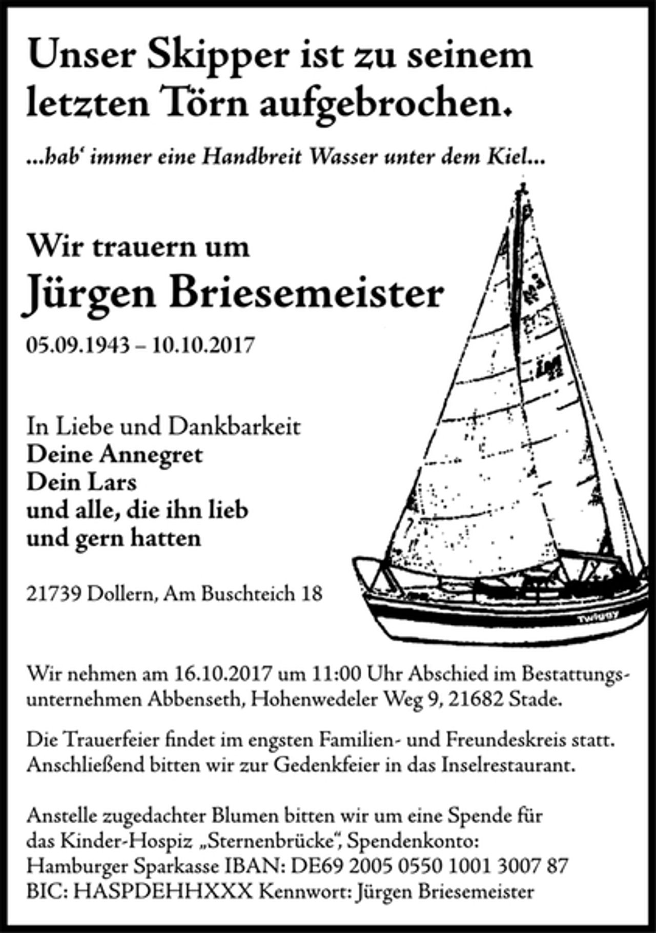 <p>Unser Skipper ist zu seinem letzten Törn aufgebrochen.<br />...hab' immer eine Handbreit Wasser unter dem Kiel...</p><p>Wir trauern um<br />Jürgen Briesmeister<br />05.09.1943 - 10.10.2017</p><p>In Liebe und Dankbarkeit<br />Deine Annegret<br />Dein Lars<br />und alle, die ihn lieb<br />und gern hatten</p><p>21739 Dollern, Am Buschteich 18</p><p>Wir nehmen am 16.10.2017 um 11:00 Uhr Abschied im Bestattungsunternehmen Abbenseth, Hohenwedeler Weg 9, 21682 Stade.<br />Die Trauerfeier findet im engsten Familien- und Freundeskreis statt.<br />Anschließend bitten wir zur Gedenkfeier in das Inselrestaurant.</p><p>Anstelle zugedachter Blumen bitten wir um eine Spende für das Kinder-Hospiz "Sternenbrücke", Spendenkonto: Hamburger Sparkasse IBAN: DE69 2005 0550 1001 3007 87 BIC: HASPDEHHXXX Kennwort: Jürgen Briesemeister</p>